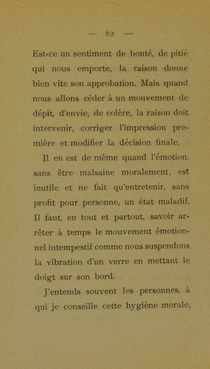 Est-ce un sentiment de bonté, de pitié qui nous emporte, la raison donne bien vite son approbation. Mais quand nous allons céder à un mouvement de dépit, d’envie, de colère, la raison doit intervenir, corriger l’impression pre- mière et modifier la décision finale. Il en est de même quand l’émotion, sans être malsaine moralement, est inutile et ne fait qu’entretenir, sans profit pour personne, un état maladif. Il faut, en tout et partout, savoir ar- rêter à temps le mouvement émotion- nel intempestif comme nous suspendons la vibration d’un verre en mettant le doigt sur son bord. J’entends souvent les personnes, à qui je conseille cette hygiène morale,