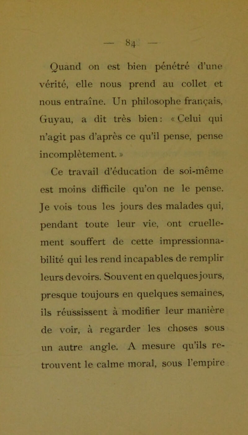 *4 Quand on est bien pénétré d’une vérité, elle nous prend au collet et nous entraîne. Un philosophe français, Guyau, a dit très bien : « Celui qui n’agit pas d’après ce qu’il pense, pense incomplètement. » Ce travail d’éducation de soi-même est moins difficile qu’on ne le pense. Je vois tous les jours des malades qui, pendant toute leur vie, ont cruelle- ment souffert de cette impressionna- bilité qui les rend incapables de remplir leurs devoirs. Souvent en quelques jours, presque toujours en quelques semaines, ils réussissent à modifier leur manière de voir, à regarder les choses sous un autre angle. A mesure qu’ils re- trouvent le calme moral, sous l’empire