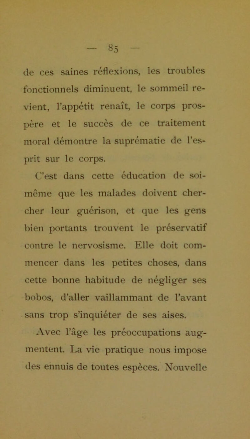 «5 de ces saines réflexions, les troubles fonctionnels diminuent, le sommeil re- vient, l’appétit renaît, le corps pros- père et le succès de ce traitement moral démontre la suprématie de l’es- prit sur le corps. C’est dans cette éducation de soi- même que les malades doivent cher- cher leur guérison, et que les gens bien portants trouvent le préservatif contre le nervosisme. Elle doit com- mencer dans les petites choses, dans cette bonne habitude de négliger ses bobos, d’aller vaillammant de l’avant sans trop s’inquiéter de ses aises. Avec l’àge les préoccupations aug- mentent. La vie pratique nous impose des ennuis de toutes espèces. Nouvelle
