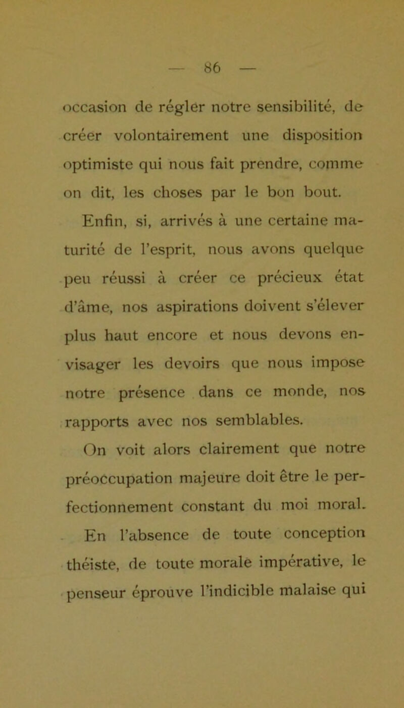 occasion de régler notre sensibilité, de créer volontairement une disposition optimiste qui nous fait prendre, comme on dit, les choses par le bon bout. Enfin, si, arrivés à une certaine ma- turité de l’esprit, nous avons quelque peu réussi à créer ce précieux état d’âme, nos aspirations doivent s’élever plus haut encore et nous devons en- visager les devoirs que nous impose notre présence dans ce monde, nos rapports avec nos semblables. On voit alors clairement que notre préoccupation majeure doit être le per- fectionnement constant du moi moral. En l’absence de toute conception théiste, de toute morale impérative, le penseur éprouve l’indicible malaise qui