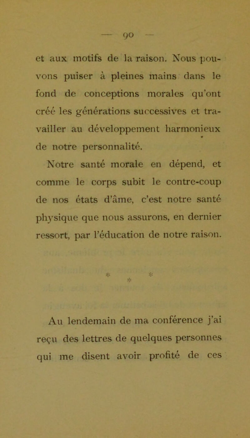 go et aux motifs de la raison. Nous pou- vons puiser à pleines mains dans le fond de conceptions morales qu’ont créé les générations successives et tra- vailler au développement harmonieux de notre personnalité. Notre santé morale en dépend, et comme le corps subit le contre-coup de nos états d’âme, c’est notre santé physique que nous assurons, en dernier ressort, par l’éducation de notre raison. * * * Au lendemain de ma conférence j’ai reçu des lettres de quelques personnes qui me disent avoir profité de ces