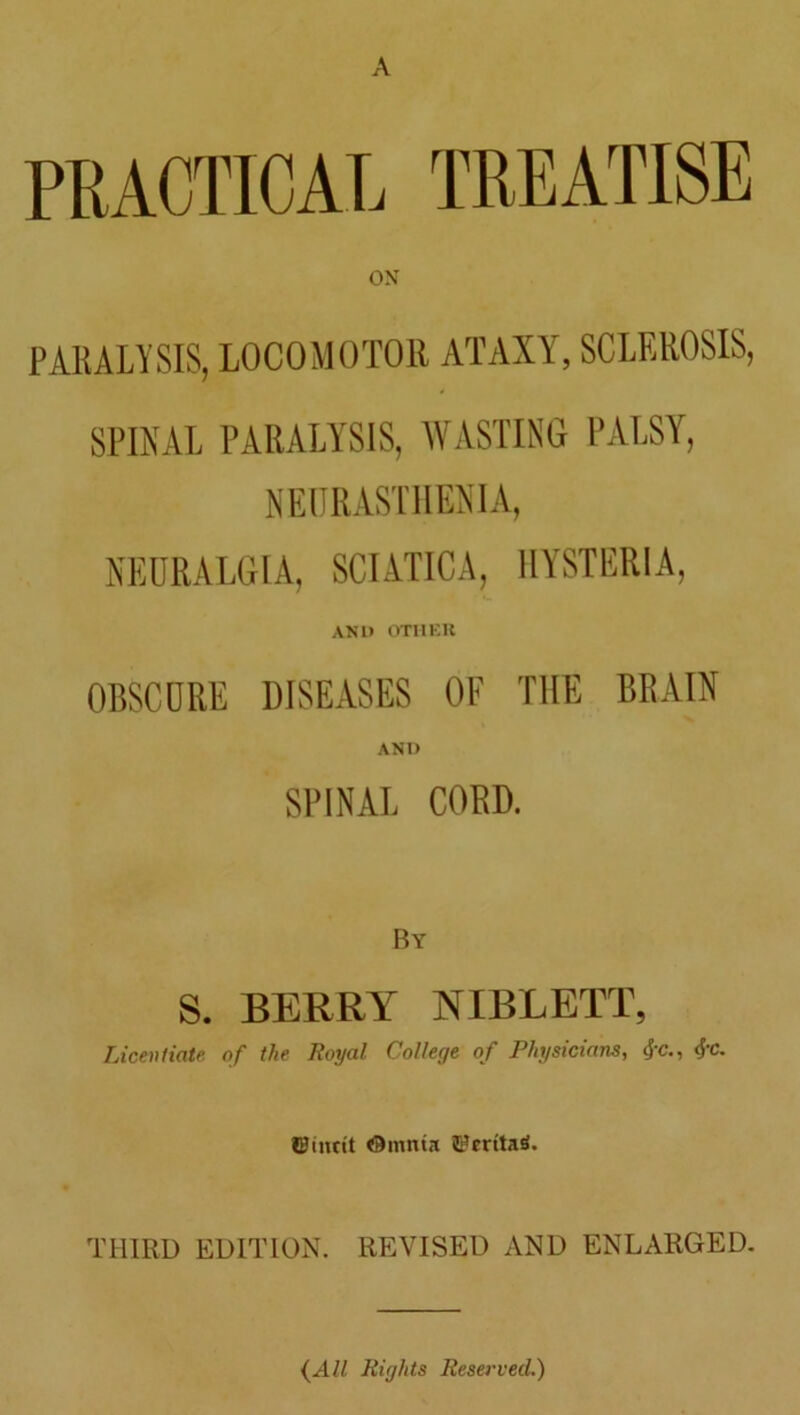 A PRACTICAL TREATISE ON PARALYSIS, LOCOMOTOR ATAXY, SCLEROSIS, SPINAL PARALYSIS, WASTING PALSY, NEURASTHENIA, NEURALGIA, SCIATICA, HYSTERIA, AND OTHER OBSCURE DISEASES OF THE BRAIN AND SPINAL CORD. By S. BERRY NIBLETT, Licentiate of the Royal College of Physicians, #c., <5'C- ©iimt Omnta JFmtaS. THIRD EDITION. REVISED AND ENLARGED. (All Rights Reserved.)