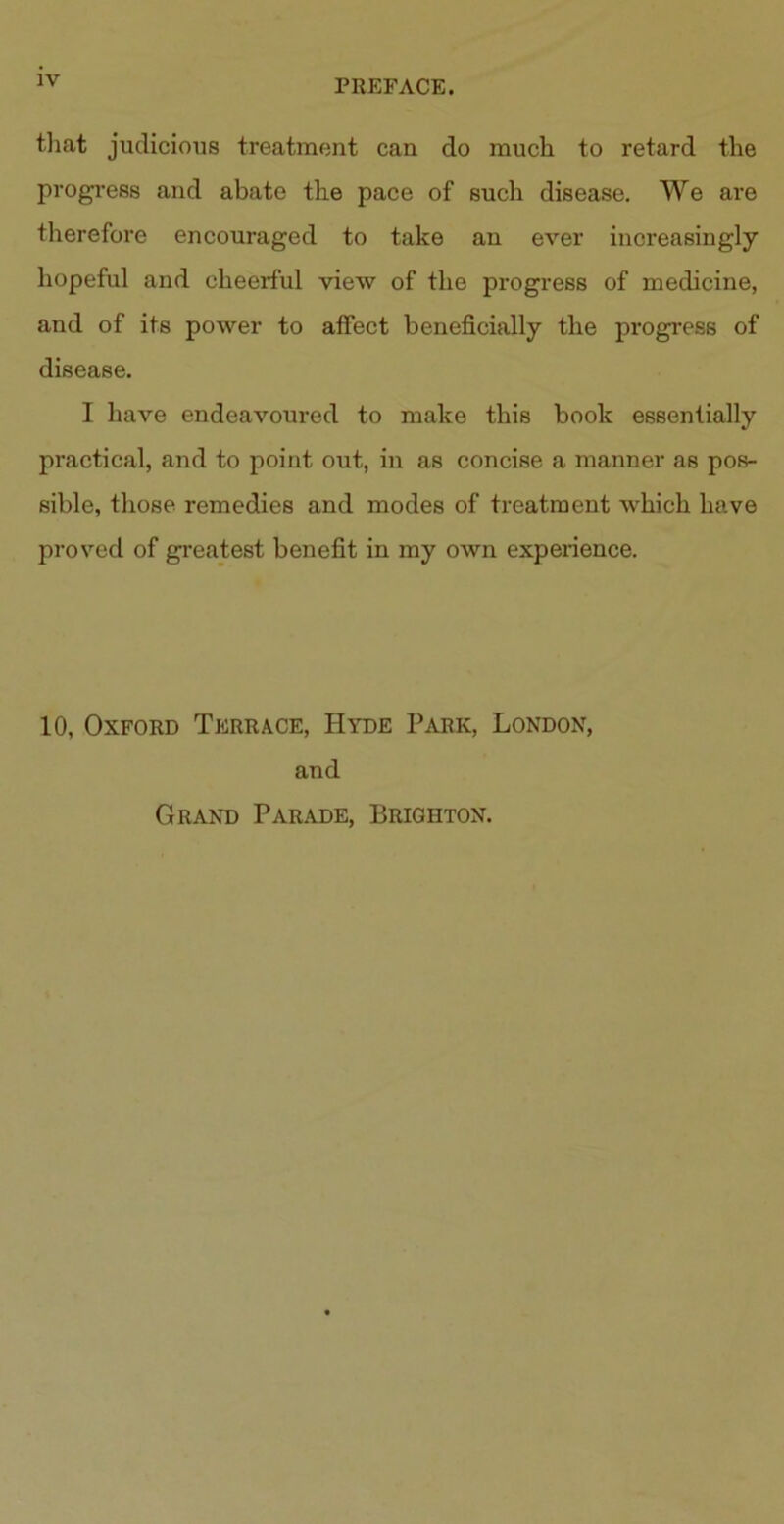 that judicious treatment can do much to retard the progress and abate the pace of such disease. We are therefore encouraged to take an ever increasingly hopeful and cheerful view of the progress of medicine, and of its power to affect beneficially the progress of disease. I have endeavoured to make this book essentially practical, and to point out, in as concise a manner as pos- sible, those remedies and modes of treatment which have proved of greatest benefit in my own experience. 10, Oxford Terrace, Hyde Park, London, and Grand Parade, Brighton.