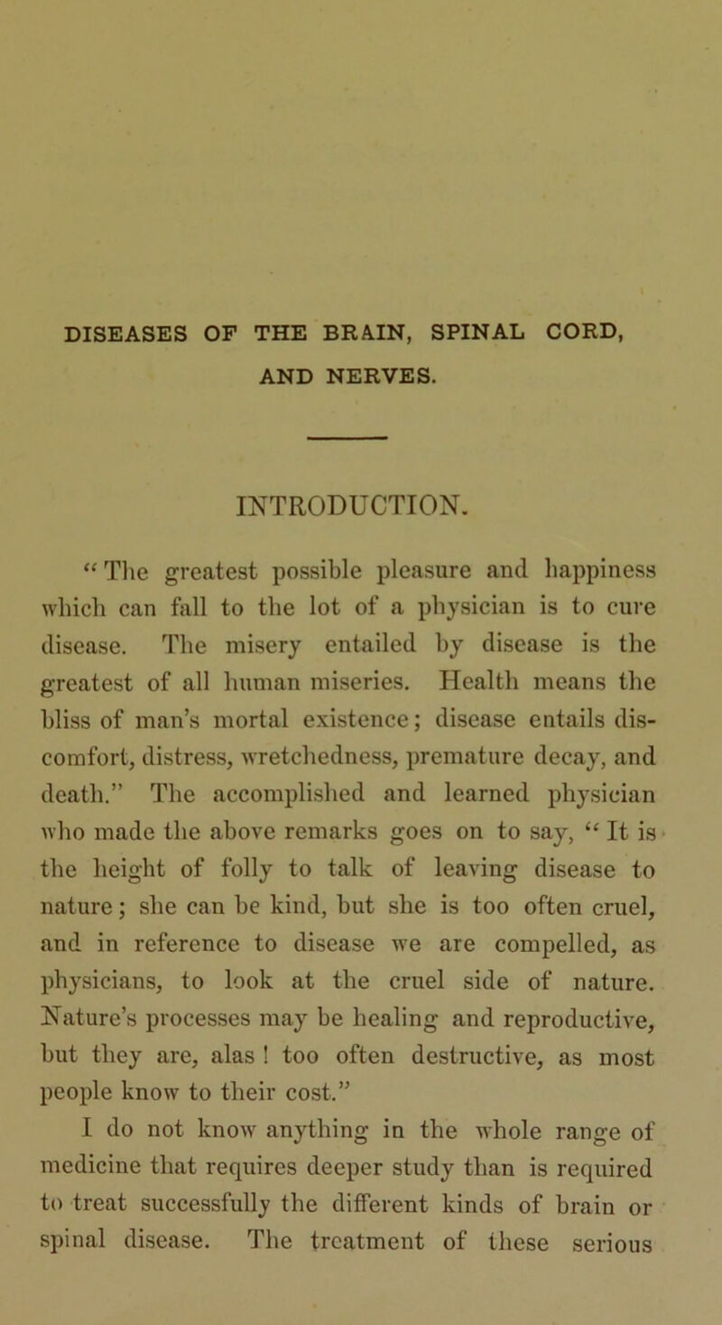 DISEASES OF THE BRAIN, SPINAL CORD, AND NERVES. INTRODUCTION. “ The greatest possible pleasure and happiness which can hill to the lot of a physician is to cure disease. The misery entailed by disease is the greatest of all human miseries. Health means the bliss of man’s mortal existence; disease entails dis- comfort, distress, wretchedness, premature decay, and death.” The accomplished and learned physician who made the above remarks goes on to say, “ It is the height of folly to talk of leaving disease to nature; she can be kind, but she is too often cruel, and in reference to disease we are compelled, as physicians, to look at the cruel side of nature. Nature’s processes may be healing and reproductive, but they are, alas ! too often destructive, as most people know to their cost.” I do not know anything in the whole range of medicine that requires deeper study than is required to treat successfully the different kinds of brain or spinal disease. The treatment of these serious
