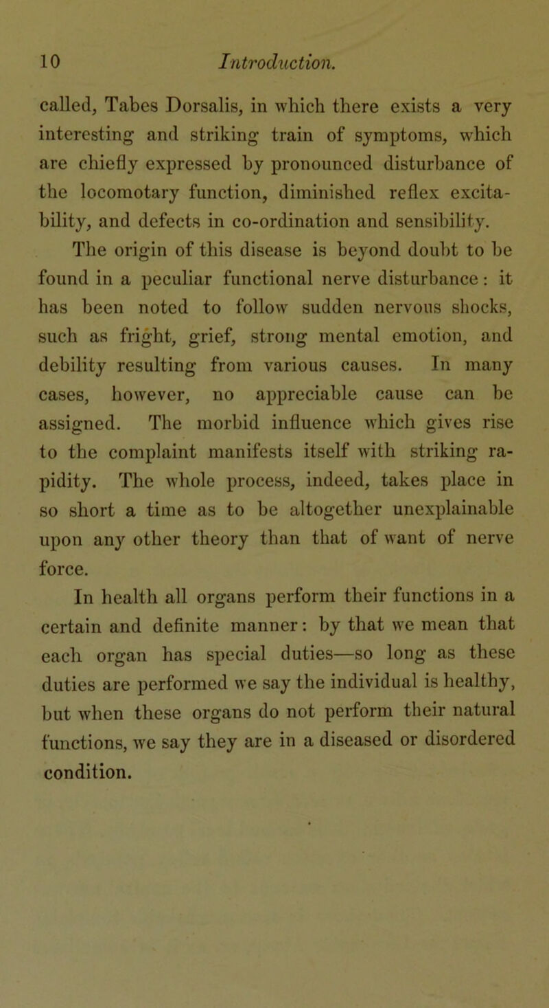 called, Tabes Dorsalis, in which there exists a very interesting and striking train of symptoms, which are chiefly expressed by pronounced disturbance of the locomotary function, diminished reflex excita- bility, and defects in co-ordination and sensibility. The origin of this disease is beyond doubt to be found in a peculiar functional nerve disturbance: it has been noted to follow sudden nervous shocks, such as fright, grief, strong mental emotion, and debility resulting from various causes. In many cases, however, no appreciable cause can be assigned. The morbid influence which gives rise to the complaint manifests itself with striking ra- pidity. The whole process, indeed, takes place in so short a time as to be altogether unexplainable upon any other theory than that of want of nerve force. In health all organs perform their functions in a certain and definite manner: by that we mean that each organ has special duties—so long as these duties are performed we say the individual is healthy, but when these organs do not perform their natural functions, we say they are in a diseased or disordered condition.