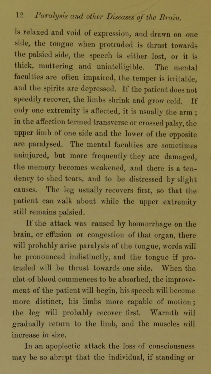 is relaxed and void of expression, and drawn on one side, the tongue when protruded is thrust towards the palsied side, the speech is either lost, or it is thick, muttering and unintelligible. The mental faculties are often impaired, the temper is irritable, and the spirits are depressed. If the patient does not speedily recover, the limbs shrink and grow cold. If only one extremity is affected, it is usually the arm ; in the affection termed transverse or crossed palsy, the upper limb of one side and the low'er of the opposite are paralysed. The mental faculties are sometimes uninjured, but more frequently they are damaged, the memory becomes weakened, and there is a ten- dency to shed tears, and to be distressed by slight causes. The leg usually recovers first, so that the patient can walk about while the upper extremity still remains palsied. If the attack was caused by haemorrhage on the brain, or effusion or congestion of that organ, there will probably arise paralysis of the tongue, w ords will be pronounced indistinctly, and the tongue if pro- truded will be thrust towards one side. When the clot nf blood commences to be absorbed, the improve- ment of the patient w ill begin, his speech will become more distinct, his limbs more capable of motion; the leg will probably recover first. Warmth will gradually return to the limb, and the muscles will increase in size. In an apoplectic attack the loss of consciousness may be so abrupt that the individual, if standing or