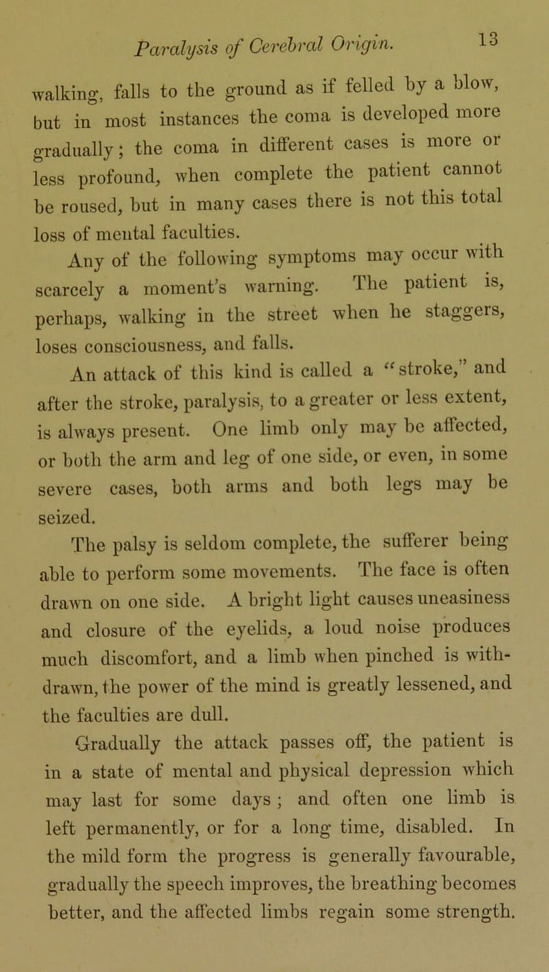 walking, falls to the ground as if felled by a blow, but in most instances the coma is developed more gradually; the coma in different cases is more or less profound, when complete the patient cannot be roused, but in many cases there is not this total loss of mental faculties. Any of the following symptoms may occur with scarcely a moment’s warning. The patient is, perhaps, walking in the street when he staggeis, loses consciousness, and falls. An attack of this kind is called a “ stroke,'’ and after the stroke, paralysis, to a greater or less extent, is always present. One limb only may be aftected, or both the arm and leg of one side, or even, in some severe cases, both arms and both legs may be seized. The palsy is seldom complete, the sufferer being able to perform some movements. The face is often drawn on one side. A bright light causes uneasiness and closure of the eyelids, a loud noise produces much discomfort, and a limb when pinched is with- drawn, the power of the mind is greatly lessened, and the faculties are dull. Gradually the attack passes off, the patient is in a state of mental and physical depression which may last for some clays; and often one limb is left permanently, or for a long time, disabled. In the mild form the progress is generally favourable, gradually the speech improves, the breathing becomes better, and the affected limbs regain some strength.