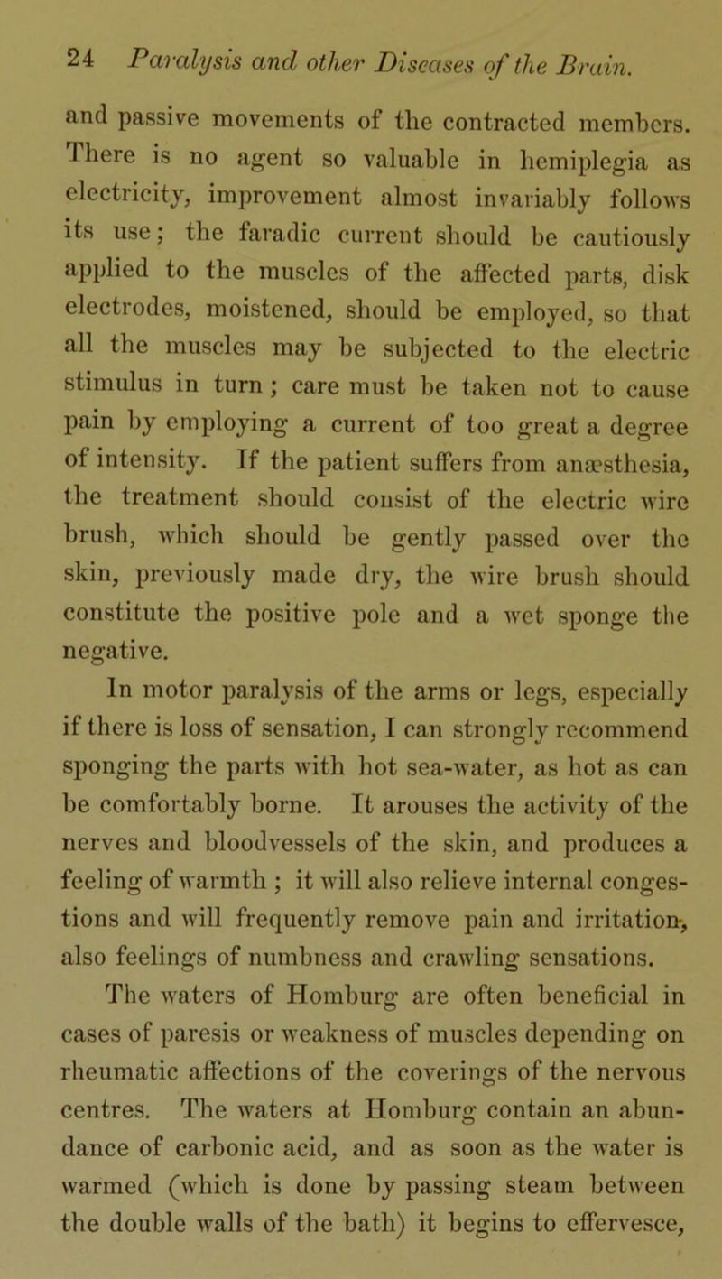 and passive movements of the contracted members. I here is no agent so valuable in hemiplegia as electricity, improvement almost invariably follows its use; the faradic current should be cautiously applied to the muscles of the affected parts, disk electrodes, moistened, should be employed, so that all the muscles may be subjected to the electric stimulus in turn ; care must be taken not to cause pain by employing a current of too great a degree of intensity. If the patient suffers from anaesthesia, the treatment should consist of the electric wire brush, which should be gently passed over the skin, previously made dry, the wire brush should constitute the positive pole and a wet sponge the negative. In motor paralysis of the arms or legs, especially if there is loss of sensation, I can strongly recommend sponging the parts with hot sea-water, as hot as can be comfortably borne. It arouses the activity of the nerves and bloodvessels of the skin, and produces a feeling of warmth ; it will also relieve internal conges- tions and will frequently remove pain and irritation, also feelings of numbness and crawling sensations. The waters of Homburg are often beneficial in cases of paresis or weakness of muscles depending on rheumatic affections of the coverings of the nervous centres. The waters at Homburg contain an abun- dance of carbonic acid, and as soon as the water is warmed (which is done by passing steam between the double walls of the bath) it begins to effervesce,