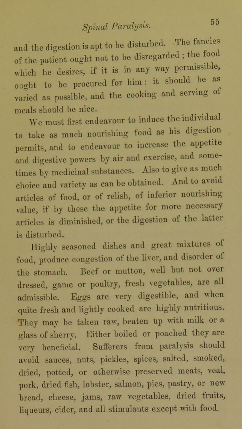 and the digestion is apt to be disturbed. The fancies of the patient ought not to he disregarded ; the ooc which he desires, if it is in any way permissible, ought to be procured for him: it should be as varied as possible, and the cooking and serving of meals should be nice. We must first endeavour to induce the individual to take as much nourishing food as his digestion permits, and to endeavour to inciease the appetite and digestive powers by air and exercise, and some- times by medicinal substances. Also to give as much choice and variety as can be obtained. And to avoid articles of food, or of relish, of inferior nourishing value, if by these the appetite for more necessary articles is diminished, or the digestion ol the lattei is disturbed. Highly seasoned dishes and great mixtures oi food, produce congestion of the liver, and disorder of the stomach. Beef or mutton, well but not over dressed, game or poultry, fresh vegetables, are all admissible. Eggs are very digestible, and when quite fresh and lightly cooked are highly nutritious. They may be taken raw, beaten up with milk or a glass of sherry. Either boiled or poached they are very beneficial. Sufferers from paralysis should avoid sauces, nuts, pickles, spices, salted, smoked, dried, potted, or otherwise preserved meats, veal, pork, dried fish, lobster, salmon, pies, pastry, or new bread, cheese, jams, raw vegetables, dried fruits, liqueurs, cider, and all stimulants except with food.