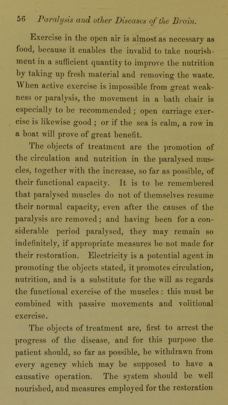 Exercise in the open air is almost as necessary as food, because it enables the invalid to take nourish- ment in a sufficient quantity to improve the nutrition by taking up fresh material and removing the waste. When active exercise is impossible from great weak- ness or paralysis, the movement in a bath chair is especially to be recommended; open carriage exer- cise is likewise good ; or if the sea is calm, a row in a boat will prove of great benefit. The objects of treatment are the promotion of the circulation and nutrition in the paralysed mus- cles, together with the increase, so far as possible, of their functional capacity. It is to be remembered that paralysed muscles do not of themselves resume their normal capacity, even after the causes of the paralysis are removed; and having been for a con- siderable period paralysed, they may remain so indefinitely, if appropriate measures be not made for their restoration. Electricity is a potential agent in promoting the objects stated, it promotes circulation, nutrition, and is a substitute for the will as regards the functional exercise of the muscles : this must be combined with passive movements and volitional exercise. The objects of treatment are, first to arrest the progress of the disease, and for this purpose the patient should, so far as possible, be withdrawn from every agency which may be supposed to have a causative operation. The system should be well nourished, and measures employed for the restoration