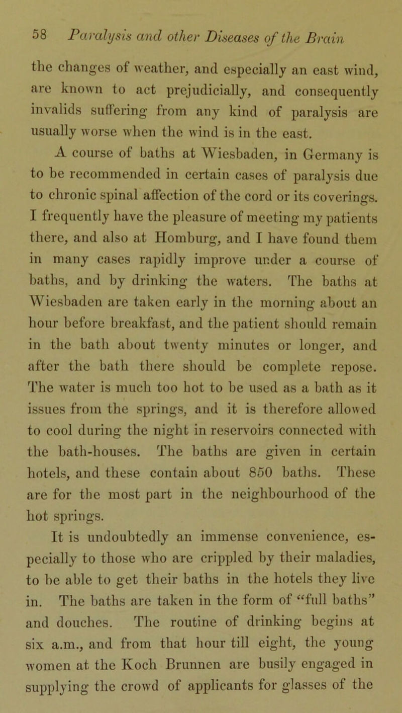 the changes of weather, and especially an cast wind, are known to act prejudicially, and consequently invalids suffering from any kind of paralysis are usually worse when the wind is in the east. A course of baths at Wiesbaden, in Germany is to be recommended in certain cases of paralysis due to chronic spinal affection of the cord or its coverings. I frequently have the pleasure of meeting my patients there, and also at Homburg, and I have found them in many cases rapidly improve under a course of baths, and by drinking the waters. The baths at Wiesbaden are taken early in the morning about an hour before breakfast, and the patient should remain in the bath about twenty minutes or longer, and after the bath there should be complete repose. The wuiter is much too hot to be used as a bath as it issues from the springs, and it is therefore allowed to cool during the night in reservoirs connected with the bath-houses. The baths are given in certain hotels, and these contain about 850 baths. These are for the most part in the neighbourhood of the hot springs. It is undoubtedly an immense convenience, es- pecially to those who are crippled by their maladies, to be able to get their baths in the hotels they live in. The baths are taken in the form of “full baths” and douches. The routine of drinking begins at six a.m., and from that hour till eight, the young women at the Koch Brunnen are busily engaged in supplying the crowd of applicants for glasses of the