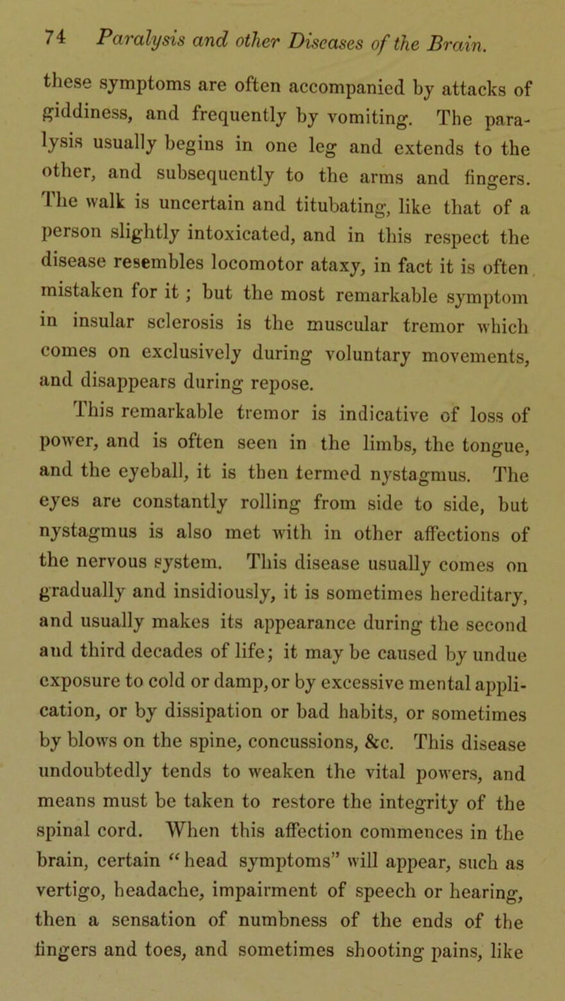 these symptoms are often accompanied by attacks of giddiness, and frequently by vomiting. The para- lysis usually begins in one leg and extends to the other, and subsequently to the arms and fingers. The walk is uncertain and titubating, like that of a person slightly intoxicated, and in this respect the disease resembles locomotor ataxy, in fact it is often mistaken for it; but the most remarkable symptom in insular sclerosis is the muscular tremor which comes on exclusively during voluntary movements, and disappears during repose. This remarkable tremor is indicative of loss of power, and is often seen in the limbs, the tongue, and the eyeball, it is then termed nystagmus. The eyes are constantly rolling from side to side, but nystagmus is also met with in other affections of the nervous system. This disease usually comes on gradually and insidiously, it is sometimes hereditary, and usually makes its appearance during the second and third decades of life; it may be caused by undue exposure to cold or damp, or by excessive mental appli- cation, or by dissipation or bad habits, or sometimes by blows on the spine, concussions, &c. This disease undoubtedly tends to weaken the vital powers, and means must be taken to restore the integrity of the spinal cord. When this affection commences in the brain, certain “ head symptoms” will appear, such as vertigo, headache, impairment of speech or hearing, then a sensation of numbness of the ends of the fingers and toes, and sometimes shooting pains, like