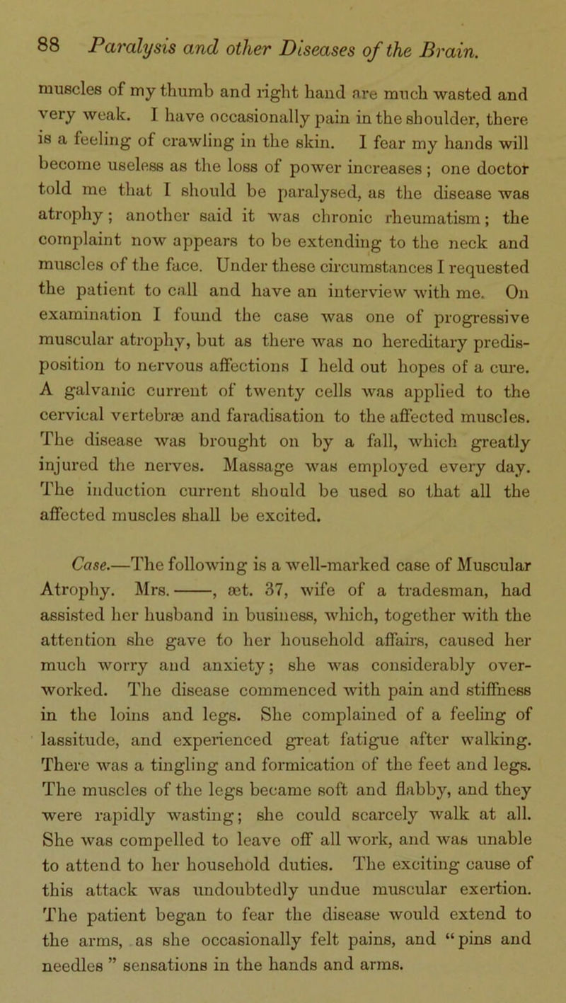 muscles of my thumb and right hand are much wasted and very weak. I have occasionally pain in the shoulder, there is a feeling of crawling in the skin. I fear my hands will become useless as the loss of power increases ; one doctor told me that I should be paralysed, as the disease was atrophy; another said it was chronic rheumatism; the complaint now appears to be extending to the neck and muscles of the face. Under these circumstances I requested the patient to call and have an interview with me. On examination I found the case was one of progressive muscular atrophy, but as there was no hereditary predis- position to nervous affections I held out hopes of a cure. A galvanic current of twenty cells was applied to the cervical vertebras and faradisation to the affected muscles. The disease was brought on by a fall, which greatly injured the nerves. Massage was employed every day. The induction current should be used so that all the affected muscles shall be excited. Case.—The following is a well-marked case of Muscular Atrophy. Mrs. , act. 37, wife of a tradesman, had assisted her husband in business, which, together with the attention she gave to her household affairs, caused her much worry and anxiety; she was considerably over- worked. The disease commenced with pain and stiffness in the loins and legs. She complained of a feeling of lassitude, and experienced great fatigue after walking. There was a tingling and formication of the feet and legs. The muscles of the legs became soft and flabby, and they were rapidly wasting; she could scarcely walk at all. She was compelled to leave off all work, and was unable to attend to her household duties. The exciting cause of this attack was undoubtedly undue muscular exertion. The patient began to fear the disease would extend to the arms, as she occasionally felt pains, and “pins and needles ” sensations in the hands and arms.