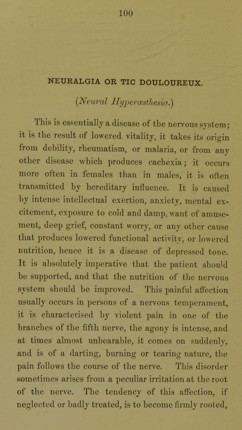 NEURALGIA OR TIC DOULOUREUX. (Neural Hypercesthesio.) This is essentially a disease of the nervous system; it is the result of lowered vitality, it takes its origin from debility, rheumatism, or malaria, or from any other disease which produces cachexia; it occurs more often in females than in males, it is often transmitted by hereditary influence. It is caused by intense intellectual exertion, anxiety, mental ex- citement, exposure to cold and damp, want of amuse- ment, deep grief, constant worry, or any other cause that produces lowered functional activity, or lowered nutrition, hence it is a disease of depressed tone. It is absolutely imperative that the patient should he supported, and that the nutrition of the nervous system should he improved. This painful affection usually occurs in persons of a nervous temperament, it is characterised by violent pain in one of the branches of the fifth nerve, the agony is intense, and at times almost unbearable, it comes on suddenly, and is of a darting, burning or tearing nature, the pain follows the course of the nerve. This disorder sometimes arises from a peculiar irritation at the root of the nerve. The tendency of this affection, if neglected or badly treated, is to become firmly rooted,