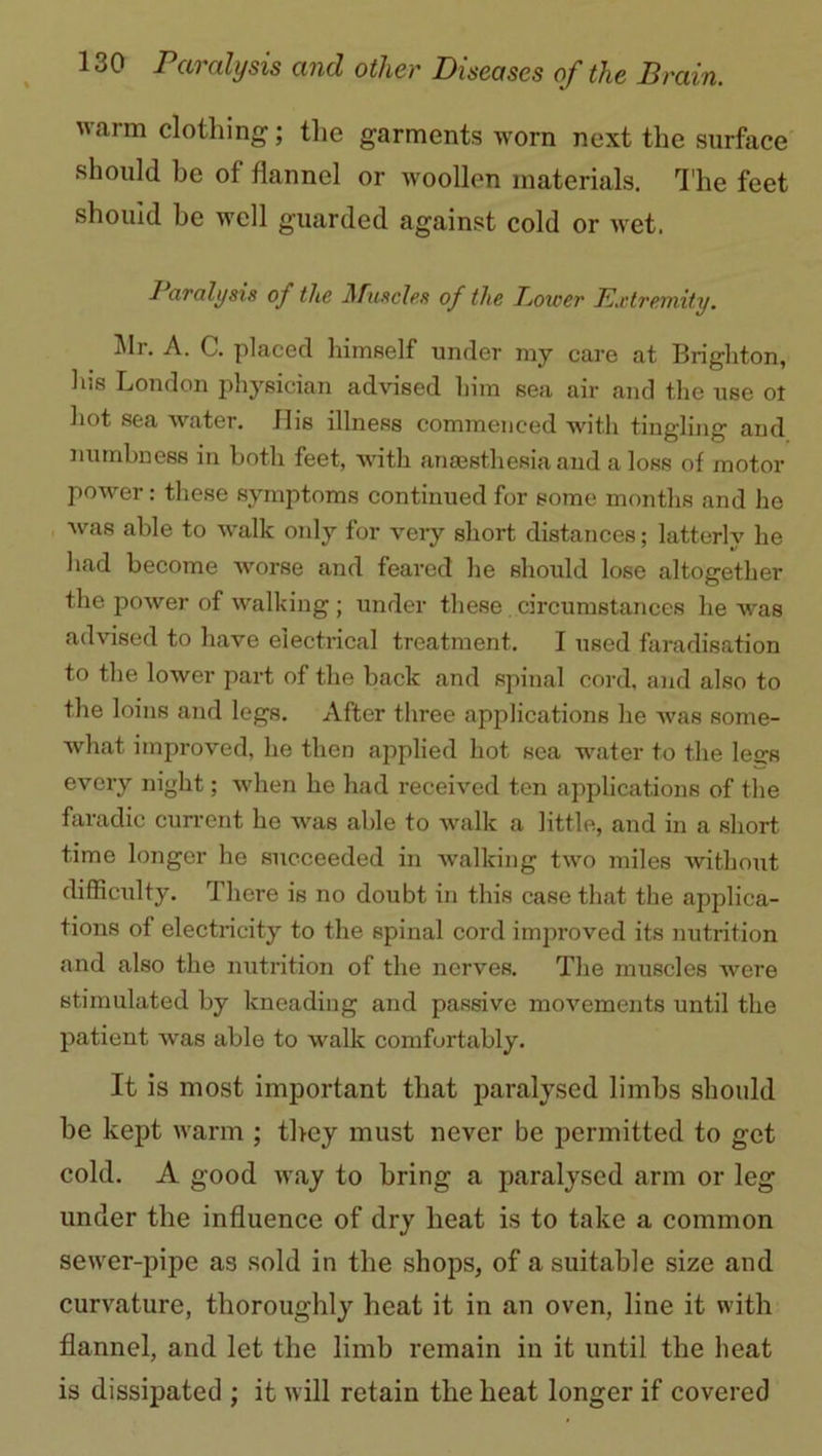 warm clothing; the garments worn next the surface should be of flannel or woollen materials. The feet should he well guarded against cold or wet. 1 aralysis of the Muscles of the Bower Extremity. Mr- A- C. placed himself under my care at Brighton, his London physician advised him sea air and the use ot hot sea water. Jhs illness commenced with tingling and numbness in both feet, with anaesthesia and a loss of motor power: these symptoms continued for some months and he was able to walk only for very short distances; latterly he had become worse and feared he should lose altogether the power of walking ; under these circumstances he was advised to have electrical treatment. I used faradisation to the lower part of the back and spinal cord, and also to the loins and legs. After three applications he was some- what improved, he then applied hot sea water to the legs every night; when he had received ten applications of the faradic current he was able to walk a little, and in a short time longer he succeeded in walking two miles without difficulty. There is no doubt in this case that the applica- tions of electricity to the spinal cord improved its nutrition and also the nutrition of the nerves. The muscles were stimulated by kneading and passive movements until the patient was able to walk comfortably. It is most important that paralysed limbs should be kept warm ; they must never be permitted to get cold. A good way to bring a paralysed arm or leg under the influence of dry heat is to take a common sewer-pipe as sold in the shops, of a suitable size and curvature, thoroughly heat it in an oven, line it with flannel, and let the limb remain in it until the heat is dissipated ; it will retain the heat longer if covered