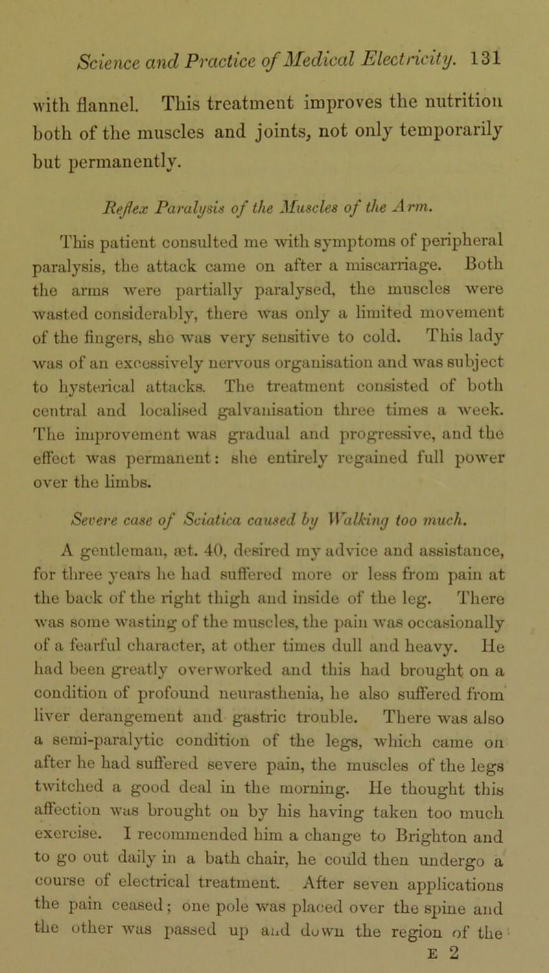 with flannel. This treatment improves the nutrition both of the muscles and joints, not only temporarily but permanently. Ref ex Paralysis of the Muscles of the Arm. This patient consulted me with symptoms of peripheral paralysis, the attack came on after a miscarriage. Both the arms were partially paralysed, the muscles were wasted considerably, there was only a limited movement of the fingers, she was very sensitive to cold. This lady was of an excessively nervous organisation and Avas subject to hysterical attacks. The treatment consisted of both central and localised galvanisation three times a Aveek. The improvement Avas gradual and progressive, and the effect Avas permanent: she entirely regained full power over the limbs. Severe case of Sciatica caused by Walking too much. A gentleman, a:t. 40, desired my advice and assistance, for three years he had suffered more or less from pain at the back of the right thigh and inside of the leg. There Avas some wasting of the muscles, the pain Avas occasionally of a fearful character, at other times dull and heavy, lie had been greatly ovenvorked and this had brought on a condition of profound neurasthenia, he also suffered from liver derangement and gastric trouble. There Avas also a semi-paralytic condition of the legs, which came on after he had suffered severe pain, the muscles of the legs tAvitched a good deal in the morning. He thought this affection was brought on by his having taken too much exercise. I recommended him a change to Brighton and to go out daily in a bath chair, he could then undergo a course of electrical treatment. After seven applications the pain ceased; one pole avus placed over the spine and the other Avas passed up and down the region of the E 2