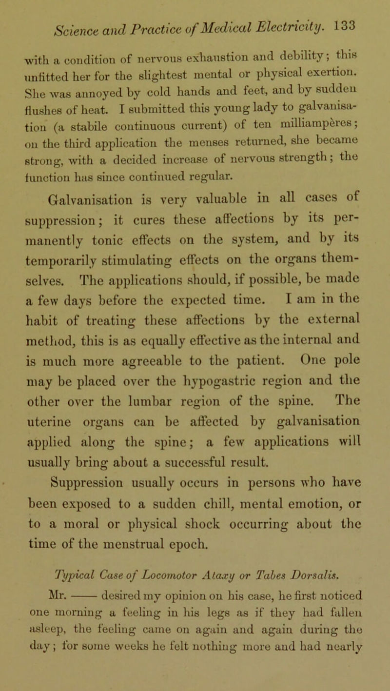 with a condition of nervous exhaustion and debility; this unfitted her for the slightest mental or physical exertion. She was annoyed by cold hands and feet, and by sudden flushes of heat. I submitted this young lady to galvanisa- tion (a stabile continuous current) of teu milliampei'es; on the third application the menses returned, she became strong, with a decided increase of nervous strength; the function has since continued regular. Galvanisation is very valuable in all cases ot suppression; it cures these affections by its per- manently tonic effects on the system, and by its temporarily stimulating effects on the organs them- selves. The applications should, if possible, be made a few days before the expected time. I am in the habit of treating these affections by the external method, this is as equally effective as the internal and is much more agreeable to the patient. One pole may be placed over the hypogastric region and the other over the lumbar region of the spine. The uterine organs can be affected by galvanisation applied along the spine; a few applications will usually bring about a successful result. Suppression usually occurs in persons who have been exposed to a sudden chill, mental emotion, or to a moral or physical shock occurring about the time of the menstrual epoch. Typical Case of Locomotor Ataxy or Tabes Dorsalis. Mr. desired my opiuion on his case, he first noticed one morning a feeling in his legs as if they had fallen asleep, the feeling came on again and again during the day; for some weeks he felt nothing more and had nearly