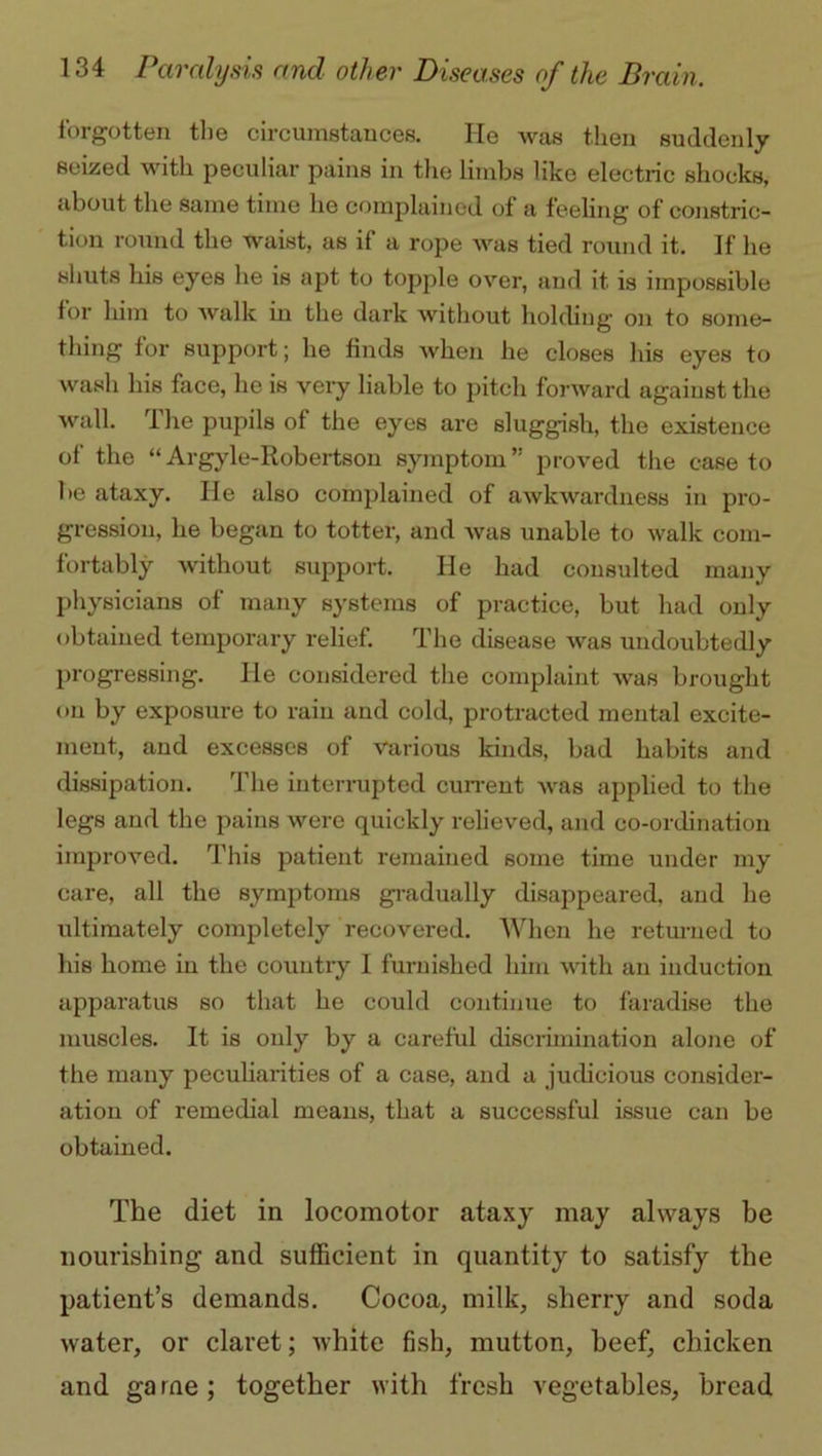 forgotten the circumstances. He was then suddenly seized with peculiar pains in the limbs like electric shocks, about the same time he complained of a feeling of constric- tion round the waist, as if a rope was tied round it. If he shuts his eyes he is apt to topple over, and it is impossible for him to walk in the dark without holding on to some- thing for support; he finds when he closes his eyes to wash his face, he is very liable to pitch forward against the wall. I he pupils of the eyes are sluggish, the existence of the “Argyle-Robertson symptom” proved the case to be ataxy. lie also complained of awkwardness in pro- gression, he began to totter, and was unable to walk com- fortably without support. He had consulted many physicians of many systems of practice, but had only obtained temporary relief. The disease was undoubtedly progressing. He considered the complaint was brought on by exposure to rain and cold, protracted mental excite- ment, and excesses of various kinds, bad habits and dissipation. The interrupted current was applied to the legs and the pains were quickly relieved, and co-ordination improved. This patient remained some time under my care, all the symptoms gradually disappeared, and he iritimately completely recovered. When he returned to his home in the country I furnished him with an induction apparatus so that he could continue to faradise the muscles. It is only by a careful discrimination alone of the many peculiarities of a case, and a judicious consider- ation of remedial means, that a successful issue can be obtained. The diet in locomotor ataxy may always be nourishing and sufficient in quantity to satisfy the patient’s demands. Cocoa, milk, sherry and soda water, or claret; white fish, mutton, beef, chicken and ga rne; together with fresh vegetables, bread
