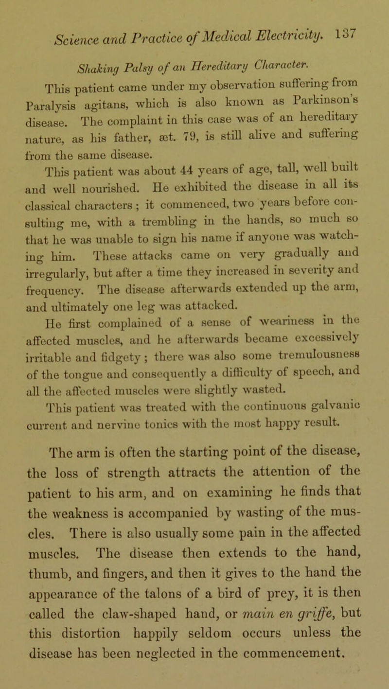 Shaking Palsy of an Hereditary Character. This patient came under my observation suffering from Paralysis agitans, which is also known as Parkinson s disease. The complaint in this case was of an hereditary nature, as his father, mt. 79, is still alive and suffering from the same disease. This patient was about 44 years of age, tall, well built and Avell nourished. He exhibited the disease in all its classical characters ; it commenced, two years before con- sulting me, with a trembling in the hands, so much so that he was unable to sign his name if anyone was watch- ing him. These attacks came on very gradually and irregularly, but after a time they increased in severity and frequency. The disease afterwards extended up the aim, and ultimately one leg was attacked. He first complained of a sense of weariness in the affected muscles, and he afterwards became excessively irritable and fidgety ; there was also some tremulousness of the tongue and consequently a difficulty of speech, and all the affected muscles were slightly wasted. This patient was treated with the continuous galvanic current and nervine tonics with the most happy result. The arm is often the starting point ot the disease, the loss of strength attracts the attention of the patient to his arm, and on examining he finds that the weakness is accompanied by wasting of the mus- cles. There is also usually some pain in the affected muscles. The disease then extends to the hand, thumb, and fingers, and then it gives to the hand the appearance of the talons of a bird of prey, it is then called the claw-shaped hand, or main en griffe, but this distortion happily seldom occurs unless the disease has been neglected in the commencement.