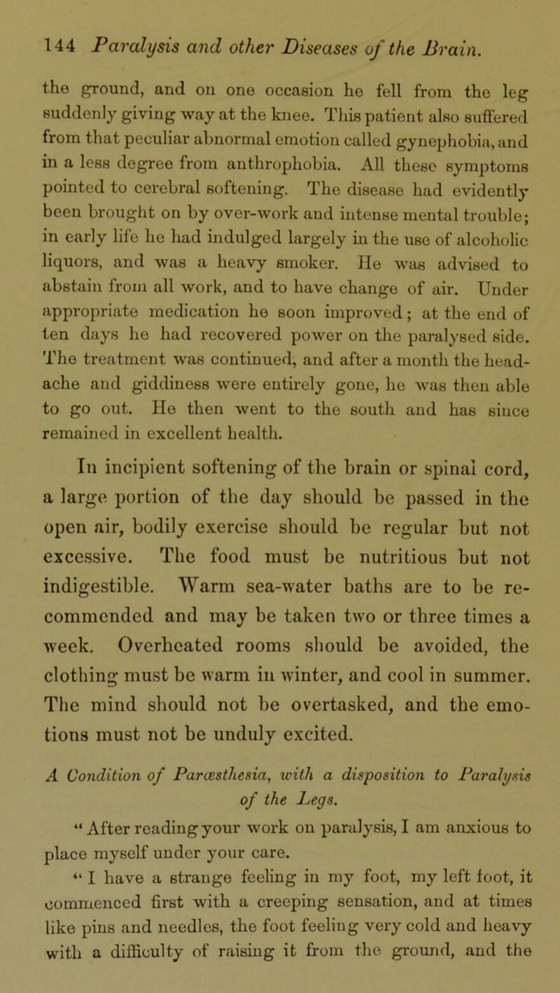 the ground, and on one occasion he fell from the leg suddenly giving way at the knee. This patient also suffered from that peculiar abnormal emotion called gynephobia, and in a less degree from anthrophobia. All these symptoms pointed to cerebral softening. The disease had evidently been brought on by over-work and intense mental trouble; in early life he had indulged largely in the use of alcoholic liquors, and was a heavy smoker. He was advised to abstain from all work, and to have change of air. Under appropriate medication he soon improved; at the end of ten days he had recovered power on the paralysed side. The treatment was continued, and after a month the head- ache and giddiness were entirely gone, he was then able to go out. He then went to the south and has since remained in excellent health. In incipient softening of the brain or spinai cord, a large portion of the day should be passed in the open air, bodily exercise should be regular but not excessive. The food must be nutritious but not indigestible. Warm sea-water baths are to be re- commended and may be taken two or three times a week. Overheated rooms should be avoided, the clothing must be warm in winter, and cool in summer. The mind should not be overtasked, and the emo- tions must not be unduly excited. A Condition of Paraisthesia, with a disposition to Paralysis of the Legs. “ After reading your work ou paralysis, I am anxious to place myself under your care. “ I have a strange feeling in my foot, my left foot, it commenced first with a creeping sensation, and at times like pins and needles, the foot feeling very cold and heavy with a difficulty of raising it from the ground, and the