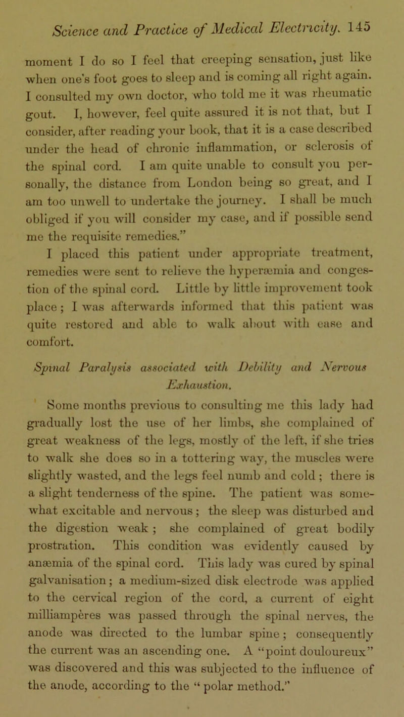 moment I do so I feel that creeping sensation, just like when one’s foot goes to sleep and is coming all right again. I consulted my own doctor, who told me it was rheumatic gout. I, however, feel quite assured it is not that, but 1 consider, after reading your book, that it is a case described under the head of chronic inflammation, or sclerosis oi the spinal cord. I am quite unable to consult you per- sonally, the distance from London being so great, and 1 am too unwell to undertake the journey. I shall be much obliged if you will consider my case, and it possible send me the requisite remedies.” I placed this patient under appropriate treatment, remedies were sent to relieve the hypcrannia and conges- tion of the spinal cord. Little by little improvement took place; I was afterwards informed that this patient was quite restored and able to walk about with ease and comfort. Spinal Paralysis associated with Debility and Nervous Exhaustion. Some months previous to consulting me this lady had gradually lost the use of her limbs, she complained of great weakness of the legs, mostly of the left, if she tries to walk she does so in a tottering way, the muscles were slightly wasted, and the legs feel numb and cold ; there is a slight tenderness of the spine. The patient was some- what excitable and nervous; the sleep was disturbed and the digestion weak ; she complained of great bodily prostration. This condition was evidently caused by anaemia of the spinal cord. This lady was cured by spinal galvanisation ; a medium-sized disk electrode was applied to the cervical region of the cord, a current of eight milliamperes Avas passed through the spinal nerves, the anode was directed to the lumbar spine; consequently the current was an ascending one. A “point douloureux” was discovered and this was subjected to the influence of the anode, according to the “ polar method.”