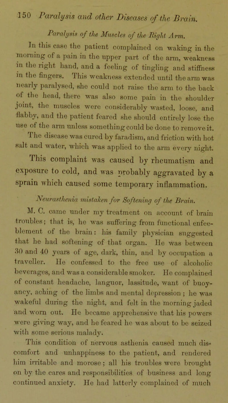 Paralysis of the Muscles of the Right Arm. In this case the patient complained on waking in the morning of a pain in the upper part of the arm, weakness in the right hand, and a feeling of tingling and stiffness in the fingers. 1 his weakness extended until the arm was neaily paralysed, she could not raise the arm to the back of the head, there was also some pain in the shoulder joint, the muscles were considerably wasted, loose, and flabby, and the patient feared she should entirely lose the use of the arm unless something could be done to remove it. The disease was cured by faradism, and friction with hot salt and water, which was applied to the arm every night. I bis complaint was caused by rheumatism and exposure to cold, and was probably aggravated by a sprain which caused some temporary inflammation. Neurasthenia mistaken for Softening of the Brain. M. C. came under my treatment on account of brain troubles; that is, he was suffering from functional enfee- blement of the brain: his family physician suggested that he had softening of that organ. lie was between 30 and 40 years of age, dark, thin, and by occupation a traveller. He confessed to the free use of alcoholic beverages, and was a considerable smoker. He complained of constant headache, languor, lassitude, want of buoy- ancy, aching of the limbs and mental depression ; he was wakeful during the night, and felt in the morning jaded and worn out. He became apprehensive that his powers were giving way, and he feared he was about to be seized with some serious malady. This condition of nervous asthenia caused much dis- comfort and unhappiness to the patient, and rendered him irritable and morose; all his troubles were brought on by the cares and responsibilities of business and long continued anxiety. lie had latterly complained of much