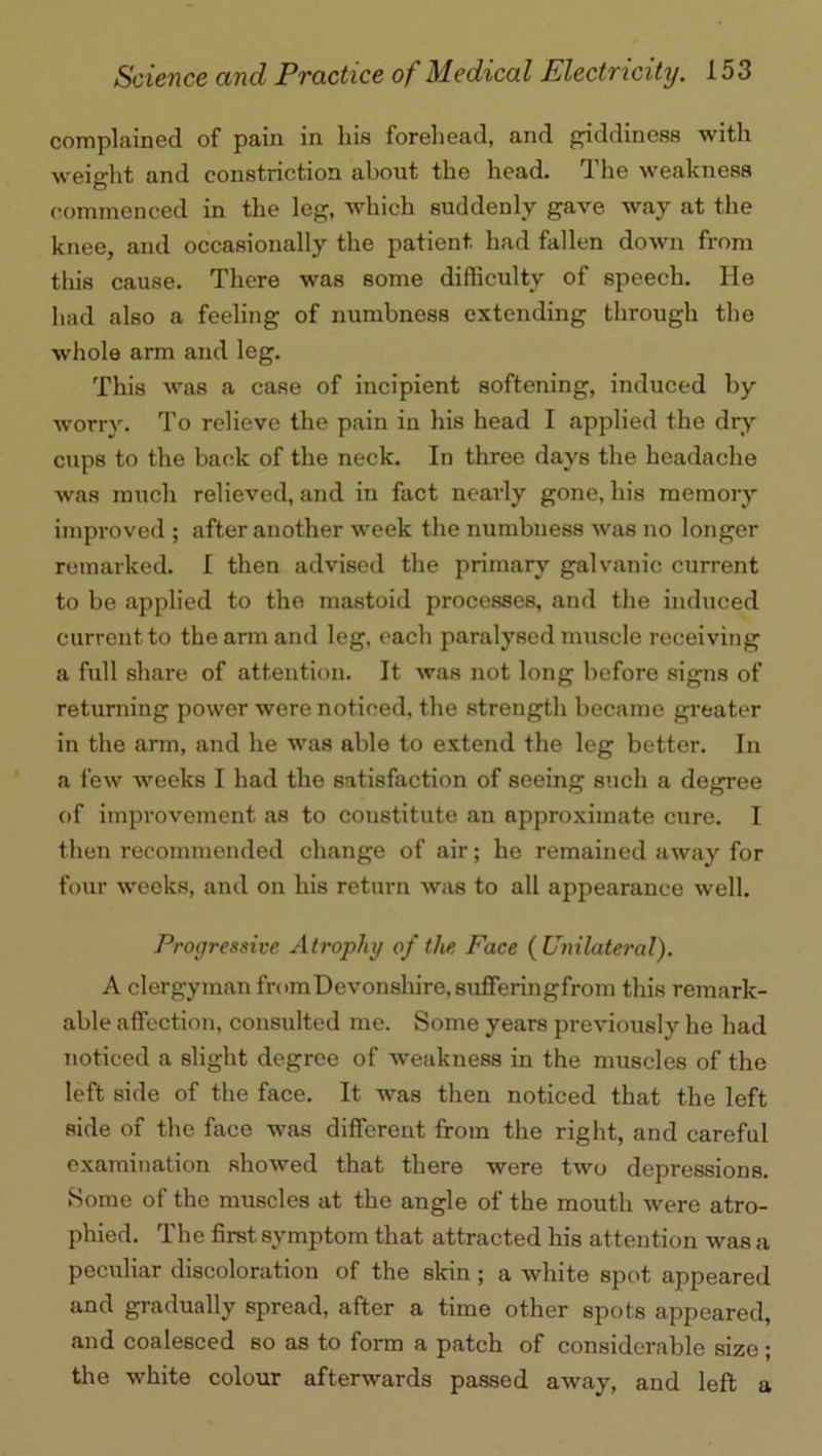 complained of pain in his forehead, and giddiness with weight and constriction about the head. The weakness commenced in the leg, which suddenly gave way at the knee, and occasionally the patient had fallen down from this cause. There was some difficulty of speech. He had also a feeling of numbness extending through the whole arm and leg. This was a case of incipient softening, induced by worry. To relieve the pain in his head I applied the dry cups to the back of the neck. In three days the headache was much relieved, and in fact nearly gone, his memory improved ; after another wreek the numbness was no longer remarked. I then advised the primary galvanic current to be applied to the mastoid processes, and the induced current to the arm and leg, each paralysed muscle receiving a full share of attention. It was not long before signs of returning power were noticed, the strength became greater in the arm, and he was able to extend the leg better. In a few wreeks I had the satisfaction of seeing such a degree of improvement as to constitute an approximate cure. I then recommended change of air; he remained away for four weeks, and on his return was to all appearance well. Progressive Atrophy of the Face (Uinlateral). A clergyman fromDevonshire.sufferingfrom this remark- able affection, consulted me. Some years previously he had noticed a slight degree of weakness in the muscles of the left side of the face. It was then noticed that the left side of the face was different from the right, and careful examination showed that there were two depressions. Some of the muscles at the angle of the mouth were atro- phied. The first symptom that attracted his attention was a peculiar discoloration of the skin ; a white spot appeared and gradually spread, after a time other spots appeared, and coalesced so as to form a patch of considerable size; the white colour afterwards passed away, and left a