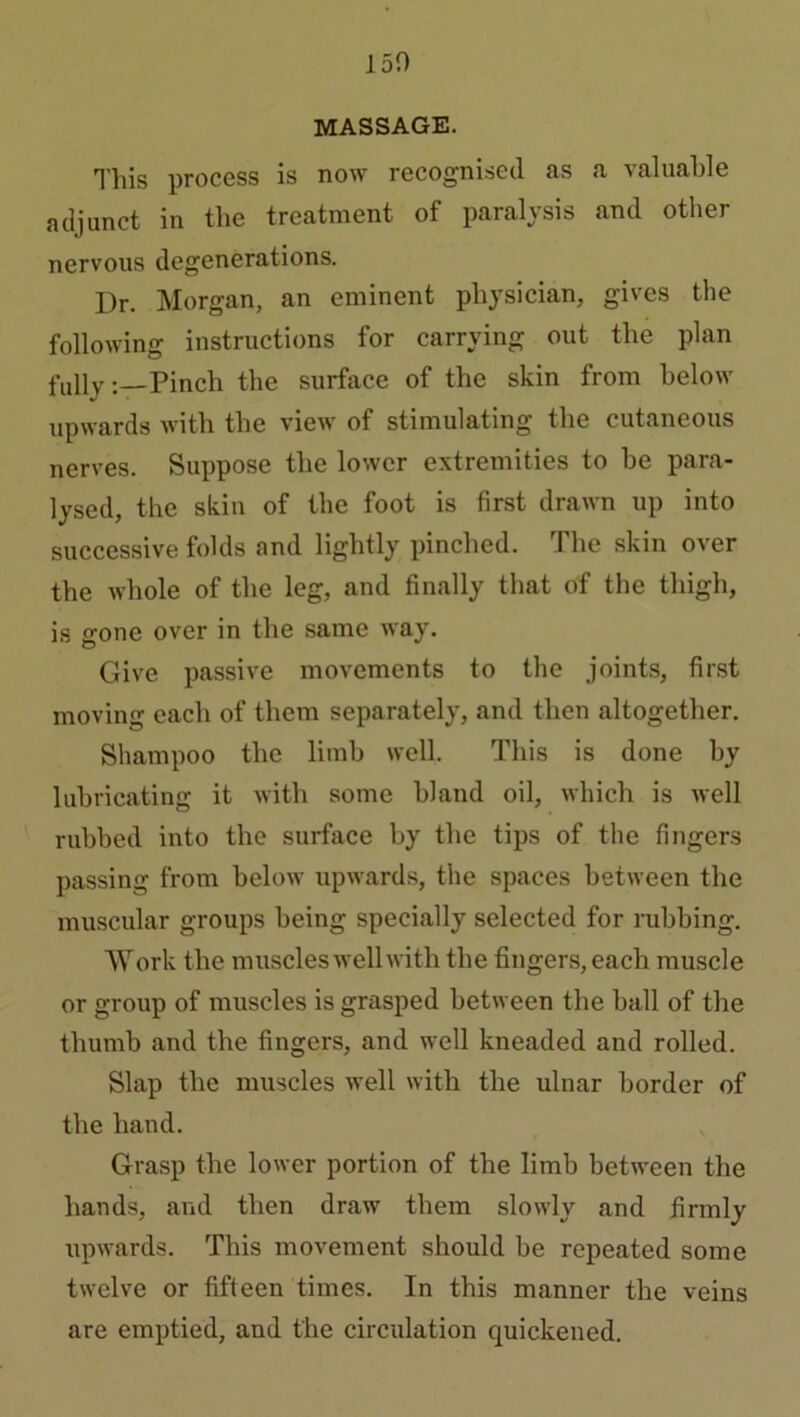 150 MASSAGE. This process is now recognised as a valuable adjunct in the treatment of paralysis and other nervous degenerations. Dr. Morgan, an eminent physician, gives the following instructions for carrying out the plan fully:—Pinch the surface of the skin from below upwards with the view of stimulating the cutaneous nerves. Suppose the lower extremities to be para- lysed, the skin of the foot is first drawn up into successive folds and lightly pinched. The skin over the whole of the leg, and finally that of the thigh, is gone over in the same way. Give passive movements to the joints, first moving each of them separately, and then altogether. Shampoo the limb well. This is done by lubricating it with some bland oil, which is well rubbed into the surface by the tips of the fingers passing from below upwards, the spaces between the muscular groups being specially selected for rubbing. Work the muscles well with the fingers, each muscle or group of muscles is grasped between the ball of the thumb and the fingers, and well kneaded and rolled. Slap the muscles well with the ulnar border of the hand. Grasp the lower portion of the limb between the hands, and then draw them slowly and firmly upwards. This movement should be repeated some twelve or fifteen times. In this manner the veins are emptied, and the circulation quickened.