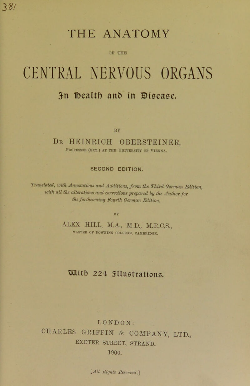 33/ THE ANATOMY OF THE CENTRAL NERVOUS ORGANS 3it Ibealtb anfc in disease. BY Dr HEINRICH OBERSTEINER, Professor (ext.) at the University of Vienna. SECOND EDITION. Translated, with Annotations and Additions, from the Third German Edition, with all the alterations ami corrections prepared by the Author for the forthcoming Fourth German Edition, BY ALEX HILL, M.A., M.D., M.R.C.S., MASTER OP DOWNING COLLEGE, CAMBRIDGE. Mitb 224 illustrations. LONDON: CHARLES GRIFFIN & COMPANY, LTD., EXETER STREET, STRAND. 1900.