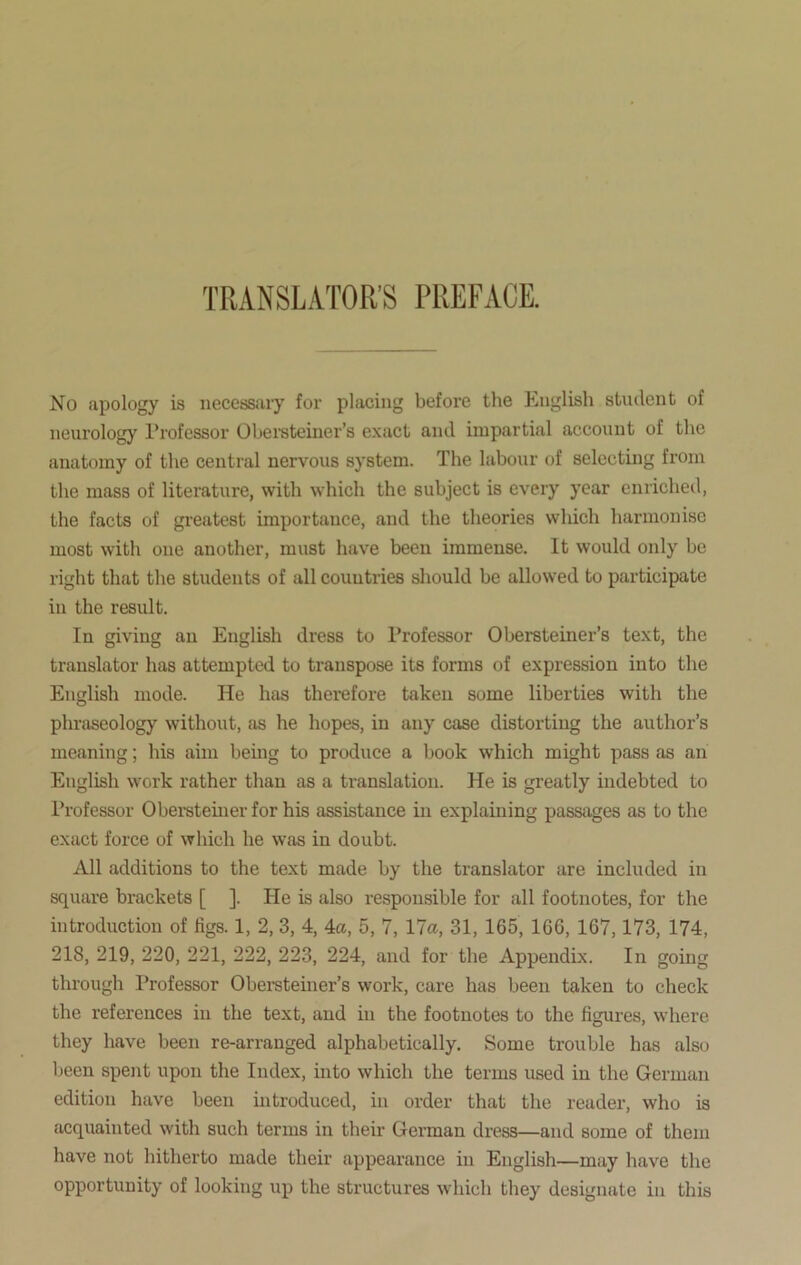 TRANSLATOR'S PREFACE. No apology is necessary for placing before the English student of neurology Professor Obersteiner’s exact and impartial account of the anatomy of the central nervous system. The labour of selecting from the mass of literature, with which the subject is every year enriched, the facts of greatest importance, and the theories which harmonise most with one another, must have been immense. It would only be right that the students of all countries should be allowed to participate in the result. In giving an English dress to Professor Obersteiner’s text, the translator has attempted to transpose its forms of expression into the English mode. He has therefore taken some liberties with the phraseology without, as he hopes, in any case distorting the author’s meaning; his aim being to produce a book which might pass as an English work rather than as a translation. He is greatly indebted to Professor Obersteiner for his assistance in explaining passages as to the exact force of which he was in doubt. All additions to the text made by the translator are included in square brackets [ ]. He is also responsible for all footnotes, for the introduction of figs. 1, 2, 3, 4, 4a, 5, 7, 17a, 31, 165, 166, 167,173, 174, 218, 219, 220, 221, 222, 223, 224, and for the Appendix. In going through Professor Obersteiner’s work, care has been taken to check the references in the text, and in the footnotes to the figures, where they have been re-arranged alphabetically. Some trouble has also been spent upon the Index, into which the terms used in the German edition have been introduced, in order that the reader, who is acquainted with such terms in their German dress—and some of them have not hitherto made their appearance in English—may have the opportunity of looking up the structures which they designate in this