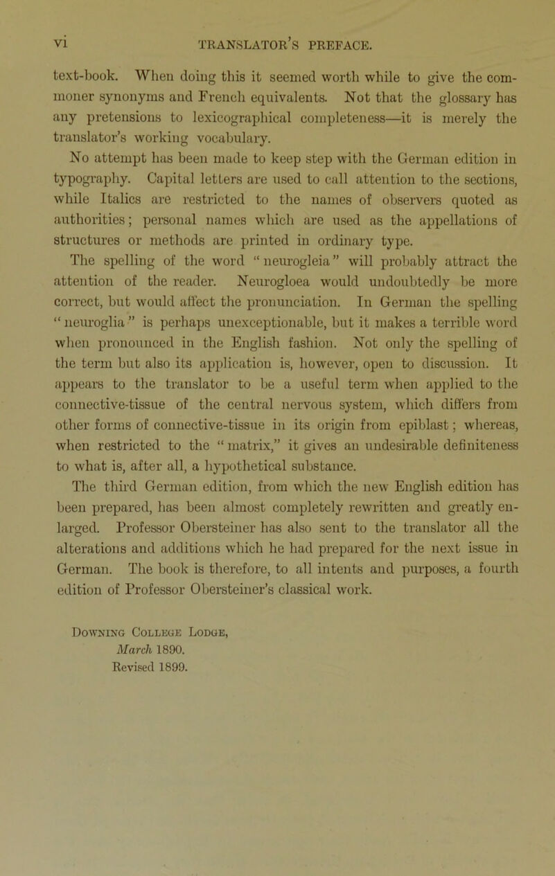 text-book. When doing this it seemed worth while to give the com- moner synonyms and French equivalents. Not that the glossary has any pretensions to lexicographical completeness—it is merely the translator’s working vocabulary. No attempt has been made to keep step with the German edition in typography. Capital letters are used to call attention to the sections, while Italics are restricted to the names of observers quoted as authorities; personal names which are used as the appellations of structures or methods are printed in ordinary type. The spelling of the word “neurogleia” will probably attract the attention of the reader. Neurogloea would undoubtedly be more correct, but would affect the pronunciation. In German the spelling “ neuroglia ” is perhaps unexceptionable, but it makes a terrible word when pronounced in the English fashion. Not only the spelling of the term but also its application is, however, open to discussion. It appears to the translator to be a useful term when applied to the connective-tissue of the central nervous system, which differs from other forms of connective-tissue in its origin from epiblast; whereas, when restricted to the “ matrix,” it gives an undesirable definiteness to what is, after all, a hypothetical substance. The third German edition, from which the new English edition has been prepared, has been almost completely rewritten and greatly en- larged. Professor Obersteiner has also sent to the translator all the alterations and additions which he had prepared for the next issue in German. The book is therefore, to all intents and purposes, a fourth edition of Professor Obersteiner’s classical work. Downing College Lodge, March 1890. Revised 1899.