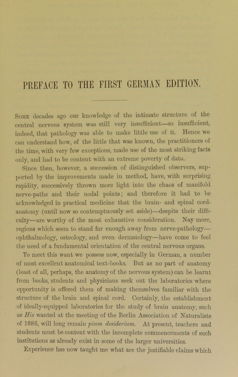 Some decades ago our knowledge of the intimate structure of the central nervous system was still very insufficient—so insufficient, indeed, that pathology was able to make little use of it. Hence we can understand how, of the little that was known, the practitioners of the time, with very few exceptions, made use of the most striking facts only, and had to be content with an extreme poverty of data. Since then, however, a succession of distinguished observers, sup- ported by the improvements made in method, have, with surprising rapidity, successively thrown more light into the chaos of manifold nerve-paths and their nodal points; and therefore it had to be acknowledged in practical medicine that the brain- and spinal cord- anatomy (until now so contemptuously set aside)—despite their diffi- culty—are worthy of the most exhaustive consideration. Nay more, regions which seem to stand far enough away from nerve-pathology— ophthalmology, osteology, and even dermatology—have come to feel the need of a fundamental orientation of the central nervous organs. To meet this want we possess now, especially in German, a number of most excellent anatomical text-books. But as no part of anatomy (least of all, perhaps, the anatomy of the nervous system) can be learnt from books, students and physicians seek out the laboratories where opportunity is offered them of making themselves familiar with the structure of the brain and spinal cord. Certainly, the establishment of ideally-equipped laboratories for the study of brain anatomy, such as His wanted at the meeting of the Berlin Association of Naturalists of 1886, will long remain pium desidermm. At present, teachers and students must be content with the incomplete commencements of such institutions as already exist in some of the larger universities. Experience has now taught me what are the justifiable claims which