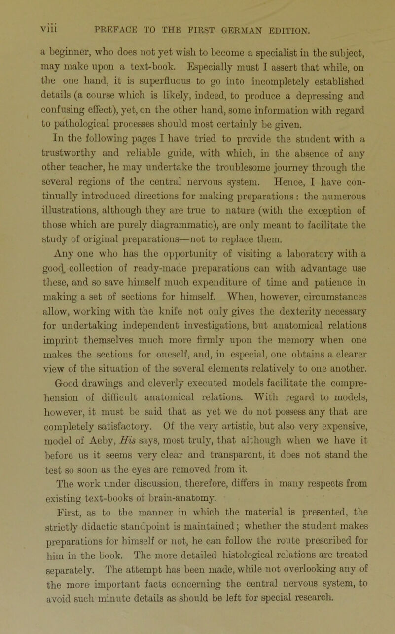 a beginner, who does not yet wish to become a specialist in the subject, may make upon a text-book. Especially must I assert that while, on the one hand, it is superfluous to go into incompletely established details (a course which is likely, indeed, to produce a depressing and confusing effect), yet, on the other hand, some information with regard to pathological processes should most certainly be given. In the following pages I have tried to provide the student with a trustworthy and reliable guide, with which, in the absence of any other teacher, he may undertake the troublesome journey through the several regions of the central nervous system. Hence, I have con- tinually introduced directions for making preparations: the numerous illustrations, although they are true to nature (with the exception of those which are purely diagrammatic), are only meant to facilitate the study of original preparations—not to replace them. Any one who has the opportunity of visiting a laboratory with a good, collection of ready-made preparations can with advantage use these, and so save himself much expenditure of time and patience in making a set of sections for himself. When, however, circumstances allow, working with the knife not only gives the dexterity necessary for undertaking independent investigations, but anatomical relations imprint themselves much more firmly upon the memory when one makes the sections for oneself, and, in especial, one obtains a clearer view of the situation of the several elements relatively to one another. Good drawings and cleverly executed models facilitate the compre- hension of difficult anatomical relations. With regard to models, however, it must be said that as yet we do not possess any that are completely satisfactory. Of the very artistic, but also very expensive, model of Aeby, His says, most truly, that although when we have it before us it seems very clear and transparent, it does not stand the test so soon as the eyes are removed from it. The work under discussion, therefore, differs in many respects from existing text-books of brain-anatomy. First, as to the manner in which the material is presented, the strictly didactic standpoint is maintained; whether the student makes preparations for himself or not, he can follow the route prescribed for him in the book. The more detailed histological relations are treated separately. The attempt has been made, while not overlooking any of the more important facts concerning the central nervous system, to avoid such minute details as should be left for special research.