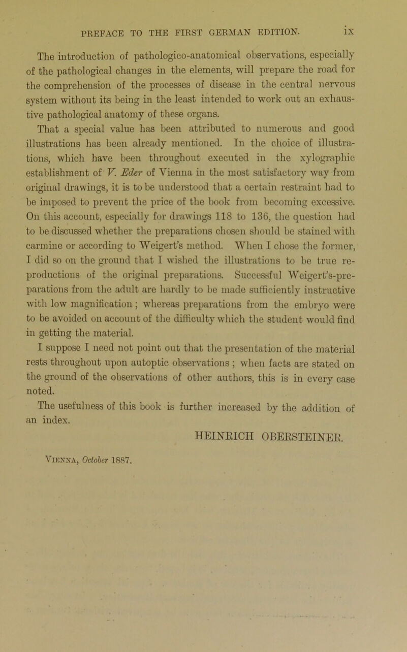 The introduction of pathologico-anatomical observations, especially of the pathological changes in the elements, will prepare the road for the comprehension of the processes of disease in the central nervous system without its being in the least intended to work out an exhaus- tive pathological anatomy of these organs. That a special value has been attributed to numerous and good illustrations has been already mentioned. In the choice of illustra- tions, which have been throughout executed in the xylographic establishment of V. Eder of Vienna in the most satisfactory way from original drawings, it is to be understood that a certain restraint had to be imposed to prevent the price of the book from becoming excessive. On this account, especially for drawings 118 to 130, the question had to be discussed whether the preparations chosen should be stained with carmine or according to Weigert’s method. When I chose the former, I did so on the ground that I wished the illustrations to be true re- productions of the original preparations. Successful Weigert’s-pre- parations from the adult are hardly to be made sufficiently instructive with low magnification; whereas preparations from the embryo were to be avoided on account of the difficulty which the student would find in getting the material. I suppose I need not point out that the presentation of the material rests throughout upon autoptic observations ; when facts are stated on the ground of the observations of other authors, this is in every case noted. The usefulness of this book is further increased by the addition of an index. HEINEICH OBEESTEINEE.