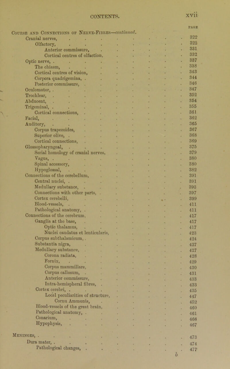 PAGE Course and Connections of Nerve-Fibres—continued. Cranial nerves, ...-•••• 322 Olfactory, ....•••• 322 Anterior commissure, ...... 331 Cortical centres of olfaction, ..... 332 Optic nerve, 337 The chiasm, 338 Cortical centres of vision, ...... 343 Corpora quadrigemina, 344 Posterior commissure, .....-• 346 Oculomotor, . . . . . . • • .347 Trochlear, ......... 352 Abducent, ......... 354 Trigeminal, ......... 355 Cortical connections, . . . . . .361 Facial 362 Auditory, 365 Corpus trapezoides, ....... 367 Superior olive, ........ 368 Cortical connections, ....... 369 Glossopharyngeal, . . . . . . . .375 Serial homology of cranial nerves, ..... 379 Vagus, ......... 380 Spinal accessory, ....... 380 Hypoglossal, ........ 382 Connections of the cerebellum, ...... 391 Central nuclei, ........ 391 Medullary substance, ........ 393 Connections with other parts, ...... 397 Cortex cerebelli, . . . • «• • 399 Blood-vessels, . . . . . . . .411 Pathological anatomy, . . . . . . .411 Connections of the cerebrum, ...... 417 Ganglia at the base, . . . . . .417 Optic thalamus, ....... 417 Nuclei caudatus et lenticularis, ..... 423 Corpus subthalamicum,....... 424 Substantia nigra, ....... 427 Medullary substance, ....... 427 Corona radiata, ....... 428 Fornix, ........ 429 Corpus mammillare, ...... 430 Corpus callosum, ....... 431 Anterior commissure, ...... 433 Intra-hemispheral fibres, . .... 433 Cortex cerebri, ........ 435 Local peculiarities of structure, ..... 447 Cornu Ammonis, . . . . . .452 Blood-vessels of the great brain, ..... 460 Pathological anatomy, ....... 461 Conarium, ........ 466 Hypophysis, ........ 467 Meninges, ......... 473 Dura mater, ......... 474 Pathological changes, ..... 477 h'