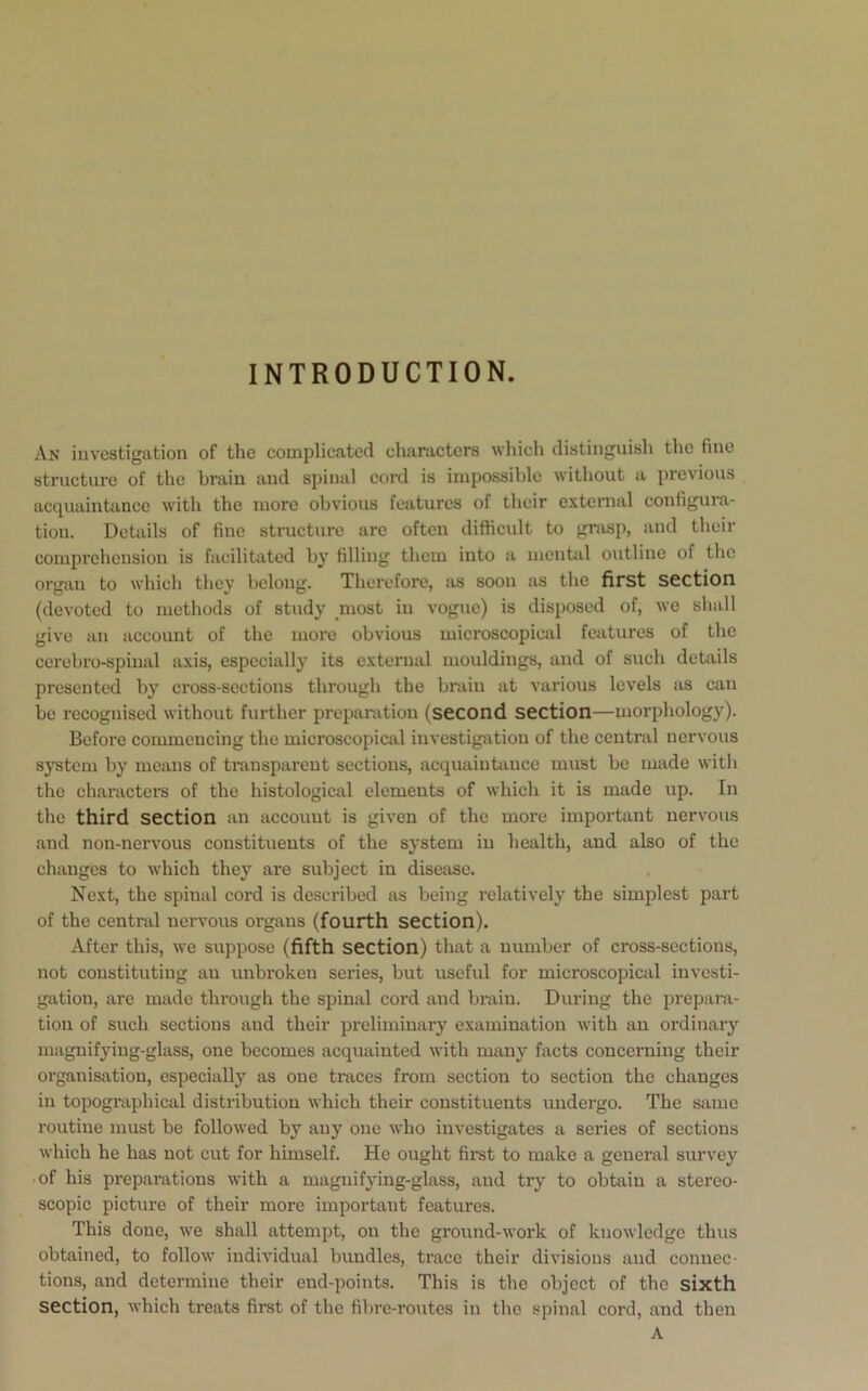 INTRODUCTION. An investigation of the complicated characters which distinguish the fine structure of the brain and spinal cord is impossible without a previous acquaintance with the more obvious features of their external configura- tion. Details of fine structure are often difficult to grasp, and their comprehension is facilitated by filling them into a mental outline of the organ to which they belong. Therefore, as soon as the first section (devoted to methods of study most in vogue) is disposed of, we shall give an account of the more obvious microscopical features of the cerebro-spinal axis, especially its external mouldings, and of such details presented by cross-sections through the brain at various levels as can be recognised without further preparation (second section—morphology). Before commencing the microscopical investigation of the central nervous system by means of transparent sections, acquaintance must be made with the characters of the histological elements of which it is made up. In the third section an accouut is given of the more important nervous and non-nervous constituents of the system in health, and also of the changes to which they are subject in disease. Next, the spinal cord is described as being relatively the simplest part of the central nervous organs (fourth section). After this, we suppose (fifth section) that a member of cross-sections, not constituting an unbroken series, but useful for microscopical investi- gation, are made through the spinal cord and brain. During the prepara- tion of such sections and their preliminary examination with an ordinary magnifying-glass, one becomes acquainted with many facts concerning their organisation, especially as one traces from section to section the changes in topographical distribution which their constituents undergo. The same routine must be followed by any one who investigates a series of sections which he has not cut for himself. He ought first to make a general survey •of his preparations with a magnifying-glass, and try to obtain a stereo- scopic picture of their more important features. This done, we shall attempt, on the ground-work of knowledge thus obtained, to follow individual bundles, trace their divisions and connec- tions, and determine their end-points. This is the object of the sixth section, which treats first of the fibre-routes in the spinal cord, and then A