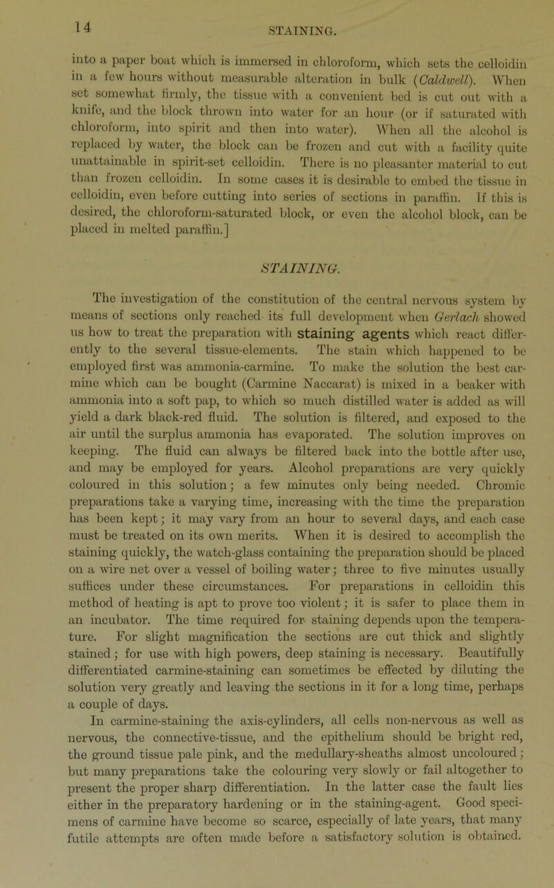 STAINING. into a paper boat which is immersed in chloroform, which sets the celloidin in a few hours without measurable alteration in bulk {Caldwell). When set somewhat firmly, the tissue with a convenient bed is cut out with a knife, and the block thrown into water for an hour (or if saturated with chloroform, into spirit and then into water). When all the alcohol is replaced by water, the block can be frozen and cut with a facility quite unattainable in spirit-set celloidin. There is no pleasanter material to cut than frozen celloidin. In some cases it is desirable to embed the tissue in celloidin, even before cutting into series of sections in paraffin. If this is desired, the chloroform-saturated block, or even the alcohol block, can be placed in melted paraffin.] STAINING. The investigation of the constitution of the central nervous system by means of sections only reached its full development when Gerlach showed us how to treat the preparation with staining agents which react differ- ently to the several tissue-elements. The stain which happened to be employed first was ammonia-carmine. To make the solution the best car- mine which can be bought (Carmine Naccarat) is mixed in a beaker with ammonia into a soft pap, to which so much distilled water is added as will yield a dark black-red fluid. The solution is filtered, and exposed to the air until the surplus ammonia has evaporated. The solution improves on keeping. The fluid can always be filtered back into the bottle after use, and may be employed for years. Alcohol preparations are very quickly coloured in this solution; a few minutes only being needed. Chromic preparations take a varying time, increasing with the time the preparation has been kept; it may vary from an hour to several days, and each case must be treated on its own merits. When it is desired to accomplish the staining quickly, the watch-glass containing the preparation should be placed on a wire net over a vessel of boiling water; three to five minutes usually suffices under these circumstances. For preparations in celloidin this method of heating is apt to prove too violent; it is safer to place them in an incubator. The time required for- staining depends upon the tempera- ture. For slight magnification the sections are cut thick and slightly stained; for use with high powers, deep staining is necessary. Beautifully differentiated carmine-staining can sometimes be effected by diluting the solution very greatly and leaving the sections in it for a long time, perhaps a couple of days. In carmine-staining the axis-cylinders, all cells non-nervous as well as nervous, the connective-tissue, and the epithelium should be bright red, the ground tissue pale pink, and the medullary-sheaths almost uncoloured; but many preparations take the colouring very slowly or fail altogether to present the proper sharp differentiation. In the latter case the fault lies either in the preparatory hardening or in the staining-agent. Good speci- mens of carmine have become so scarce, especially of late years, that many futile attempts are often made before a satisfactory solution is obtained.