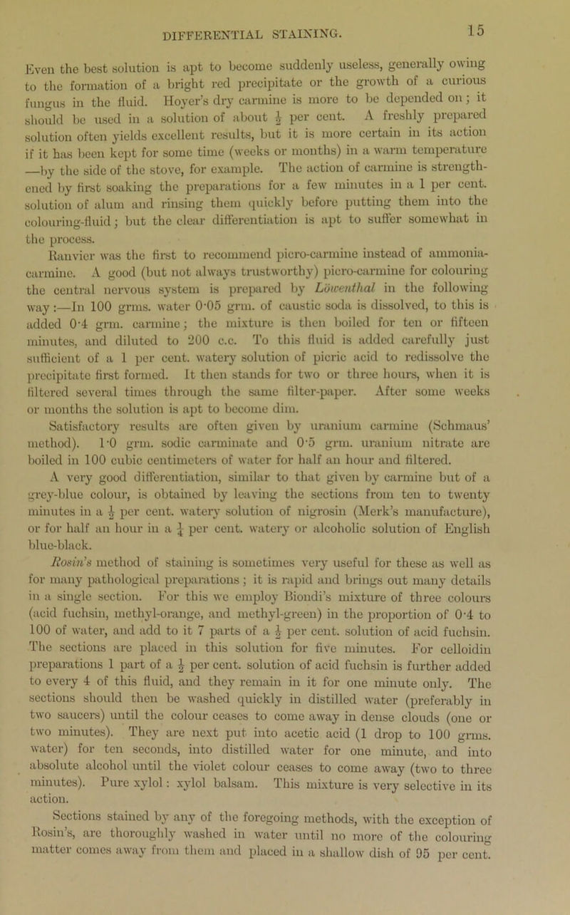 DIFFERENTIAL STAINING. Even the best solution is apt to become suddenly useless, generally owing to the formation of a bright red precipitate or the growth of a curious fungus in the fluid. Hoyer’s dry carmine is more to be depended on; it should be used in a solution of about 4 per cent. A freshly prepared solution often yields excellent results, but it is more certain in its action if it has been kept for some time (weeks or months) in a warm temperature J,y the side of the stove, for example. The actiou of carmine is strength- ened by first soaking the preparations for a few minutes in a 1 per cent, solution of alum and rinsing them quickly before putting them into the colouring-fluid; but the clear differentiation is apt to suffer somewhat in the process. Ranvier was the first to recommend picro-carmine instead of ammonia- carmine. A good (but not always trustworthy) picro-carmine for colouring the central nervous system is prepared by Lutcenthal in the following- way :—in 100 grins, water 0'05 grm. of caustic soda is dissolved, to this is added 0'4 grm. carmine; the mixture is then boiled for ten or fifteen minutes, and diluted to 200 c.c. To this fluid is added carefully just sufficient of a 1 per cent, watery solution of picric acid to redissolve the precipitate first formed. It then stands for two or three hours, when it is filtered several times through the same filter-paper. After some weeks or months the solution is apt to become dim. Satisfactory results are often given by uranium carmine (Schmaus’ method). l-0 grm. sodic carminate and 0-5 grm. uranium nitrate are boiled in 100 cubic centimeters of water for half an hour and filtered. A very good differentiation, similar to that given by carmine but of a grey-blue colour, is obtained by leaving the sections from ten to twenty minutes in a \ per cent, watery solution of nigrosin (Merk’s manufacture), or for half an hour in a { per cent, watery or alcoholic solution of English blue-black. Rosin's method of staining is sometimes very useful for these as well as for many pathological preparations; it is rapid and brings out many details in a single section. For this we employ Bioudi’s mixture of three colours (acid fuchsin, methyl-orange, and methyl-green) in the proportion of 0-4 to 100 of water, and add to it 7 parts of a 4 per cent, solution of acid fuchsin. The sections are placed in this solution for five minutes. For celloidiu preparations 1 part of a 4 per cent, solution of acid fuchsin is further added to every 4 of this fluid, and they remain in it for one minute only. The sections should then be washed quickly in distilled water (preferably in two saucers) until the colour ceases to come away in dense clouds (one or two minutes). They are next put into acetic acid (1 drop to 100 grins, water) for ten seconds, into distilled water for one minute, and into absolute alcohol until the violet colour ceases to come away (two to three minutes). Pure xylol: xylol balsam, ibis mixture is very selective in its action. Sections stained by any of the foregoing methods, with the exception of Rosin’s, are thoroughly washed in water until no more of the colouring matter comes away from them and placed iu a shallow dish of 95 per cent.