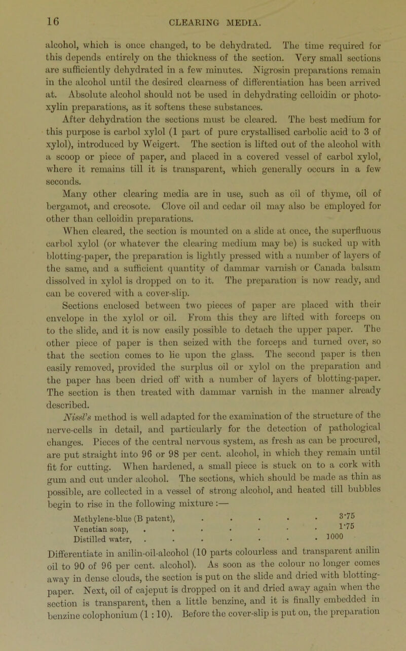 alcohol, which is once changed, to be dehydrated. The time required for this depends entirely on the thickness of the section. Very small sections are sufficiently dehydrated in a few minutes. Nigrosin preparations remain in the alcohol until the desired clearness of differentiation has been arrived at. Absolute alcohol should not be used in dehydrating celloidin or photo- xylin preparations, as it softens these substances. After dehydration the sections must be cleared. The best medium for this purpose is carbol xylol (1 part of pure crystallised carbolic acid to 3 of xylol), introduced by Weigert. The section is lifted out of the alcohol with a scoop or piece of paper, and placed in a covered vessel of carbol xylol, where it remains till it is transparent, which generally occurs in a few seconds. Many other clearing media are in use, such as oil of thyme, oil of bergamot, and creosote. Clove oil and cedar oil may also be employed for other than celloidin preparations. When cleared, the section is mounted on a slide at once, the superfluous carbol xylol (or whatever the clearing medium may be) is sucked up with blotting-paper, the preparation is lightly pressed with a number of layers of the same, and a sufficient quantity of dammar varnish or Canada balsam dissolved in xylol is dropped on to it. The preparation is now ready, and can be covered with a cover-slip. Sections enclosed between two pieces of paper are placed with their envelope in the xylol or oil. From this they are lifted with forceps on to the slide, and it is now easily possible to detach the upper paper. The other piece of paper is then seized with the forceps and turned over, so that the section comes to lie upon the glass. The second paper is then easily removed, provided the surplus oil or xylol on the preparation and the paper has been dried off with a number of layers of blotting-paper. The section is then treated with dammar varnish in the manner already described. NissVs method is well adapted for the examination of the structure of the nerve-cells in detail, and particularly for the detection of pathological changes. Pieces of the central nervous system, as fresh as can be procured, are put straight into 96 or 98 per cent, alcohol, in which they remain until fit for cutting. When hardened, a small piece is stuck on to a cork with gum and cut under alcohol. The sections, which should be made as thin as possible, are collected in a vessel of strong alcohol, and heated till bubbles begin to rise in the following mixture :— Methylene-blue (B patent), . . • • . 3'75 Venetian soap, . . . • • • . 1'75 Distilled water, ....*•• Differentiate in anilin-oil-alcohol (10 parts colourless and transparent anilin oil to 90 of 96 per cent, alcohol). As soon as the colour no longer comes away in dense clouds, the section is put on the slide and dried with blotting- paper. Next, oil of cajeput is dropped on it and dried away again when the section is transparent, then a little benzine, and it is finally embedded in benzine colophonium (1 :10). Before the cover-slip is put on, the preparation
