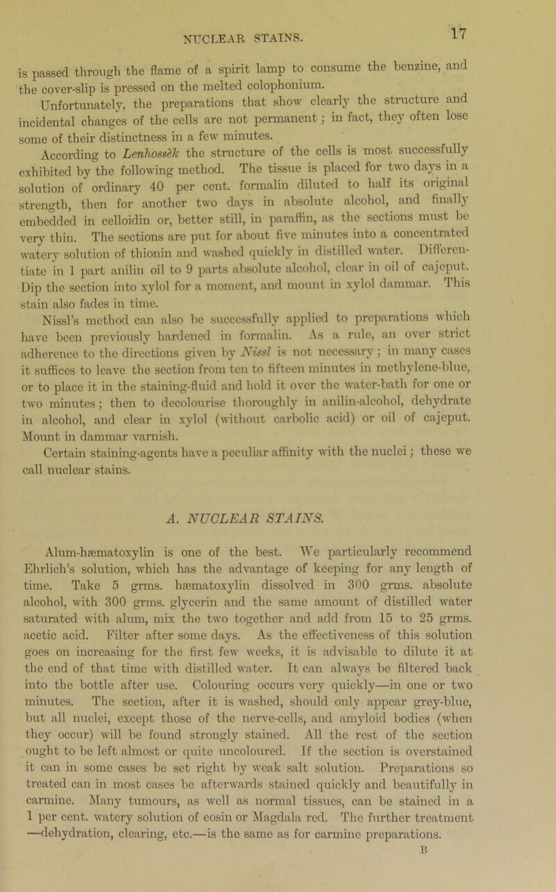 is passed through the flame of a spirit lamp to consume the benzine, and the cover-slip is pressed on the melted colophonium. Unfortunately, the preparations that show clearly the structure and incidental changes of the cells are not permanent; in fact, they often lose some of their distinctness in a few minutes. According to Lenhossek the structure of the cells is most successfully exhibited by°the following method. The tissue is placed for two days in a solution of ordinary 40 per cent, formalin diluted to half its original strength, then for another two days in absolute alcohol, and finally embedded in celloidin or, better still, in paraffin, as the sections must be very thin. The sections are put for about five minutes into a concentrated watery solution of thionin and washed quickly in distilled water. Differen- tiate in 1 part anilin oil to 9 parts absolute alcohol, clear in oil of cajcput. Dip the section into xylol for a moment, and mount in xylol dammar. This stain also fades in time. Nissl’s method can also be successfully applied to preparations which have been previously hardened in formalin. As a rule, an over strict adherence to the directions given by Nissl is not necessary; in many cases it suffices to leave the section from ten to fifteen minutes in methylene-blue, or to place it in the staining-fluid and hold it over the water-bath for one or two minutes; then to decolourise thoroughly in anilin-alcohol, dehydrate in alcohol, and clear in xylol (without carbolic acid) or oil of cajcput. Mount in dammar varnish. Certain staining-agents have a peculiar affinity with the nuclei; these we call nuclear stains. A. NUCLEAR STAINS. Alum-hsematoxylin is one of the best. We particularly recommend Ehrlich’s solution, which has the advantage of keeping for any length of time. Take 5 grins, hsematoxylin dissolved in 300 grms. absolute alcohol, with 300 grms. glycerin and the same amount of distilled water saturated with alum, mix the two together and add from 15 to 25 grms. acetic acid. Filter after some days. As the effectiveness of this solution goes on increasing for the first few weeks, it is advisable to dilute it at the end of that time with distilled water. It can always be filtered back into the bottle after use. Colouring occurs very quickly—in one or two minutes. The section, after it is washed, should only appear grey-blue, but all nuclei, except those of the nerve-cells, and amyloid bodies (when they occur) will be found strongly stained. All the rest of the section ought to be left almost or quite uncoloured. If the section is overstained it can in some cases be set right by weak salt solution. Preparations so treated can in most cases be afterwards stained quickly and beautifully in carmine. Many tumours, as well as normal tissues, can be stained in a 1 per cent, watery solution of eosin or Magdala red. The further treatment —dehydration, clearing, etc.—is the same as for carmine preparations. B