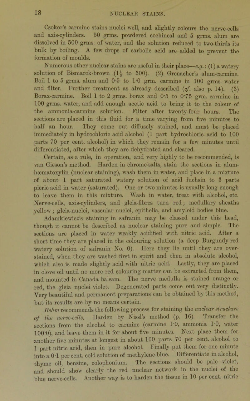 Csokor’s carmine stains nuclei well, and slightly colours the nerve-cells and axis-cylinders. 50 grms. powdered cochineal and 5 grms. alum are dissolved in 500 grms. of water, and the solution reduced to two-thirds its bulk by boiling. A few drops of carbolic acid are added to prevent the formation of moulds. Numerous other nuclear stains are useful in their place—e.g.: (1) a watery solution of Bismarck-brown (lb to 300). (2) Grenacher’s alum-carmine. Boil 1 to 5 grms. alum and 0‘5 to 1‘0 grm. carmine in 100 grms. water and filter. Further treatment as already described (cf. also p. 14). (3) Borax-carmine. Boil 1 to 2 grms. borax and 0'5 to 0'75 grm. carmine in 100 gnns. water, and add enough acetic acid to bring it to the colour of the ammonia-carmine solution. Filter after twenty-four hours. The sections are placed in this fluid for a time varying from five minutes to half an hour. They come out diffusely stained, and must be placed immediately in hydrochloric acid alcohol (1 part hydrochloric acid to 100 parts 70 per cent, alcohol) in which they remain for a few minutes until differentiated, after which they are dehydrated and cleared. Certain, as a rule, in operation, and very highly to be recommended, is van Gieson’s method. Harden in chrome-salts, stain the sections in alum- hsematoxylin (nuclear staining), wash them in water, and place in a mixture of about 1 part saturated watery solution of acid fuchsin to 3 parts picric acid in water (saturated). One or two minutes is usually long enough to leave them in this mixture. Wash in water, treat with alcohol, etc. Nerve-cells, axis-cylinders, and gleia-fibres turn red; medullary sheaths yellow'; gleia-nuclei, vascular nuclei, epithelia, and amyloid bodies blue. Adamkiewicz’s staining in safranin may be classed under this head, though it cannot be described as nuclear staining pure and simple. The sections are placed in water weakly acidified with nitric acid. After a short time they are placed in the colouring solution (a deep Burgundy-red v'atery solution of safranin No. 0). Here they lie until they are over- stained, when they are w'ashed first in spirit and then in absolute alcohol, which also is made slightly acid with nitric acid. Lastly, they are placed in clove oil until no more red colouring matter can be extracted from them, and mounted in Canada balsam. The nerve medulla is stained orange or red, the gleia nuclei violet. Degenerated parts come out very distinctly. Very beautiful and permanent preparations can be obtained by this method, but its results are by no means certain. Itehm recommends the following process for staining the nuclear structure of the n&rve-cells. Harden by Nissl’s method (p. 16). Transfer the sections from the alcohol to carmine (carmine 1'0, ammonia 1'0, v'ater lOO'O), and leave them in it for about five minutes. Next place them for another five minutes at longest in about 100 parts 70 per cent, alcohol to 1 part nitric acid, then in pure alcohol. Finally put them for one minute into a 0T per cent, cold solution of methylene-blue. Differentiate in alcohol, thyme oil, benzine, colophonium. The sections should be pale violet, and should show clearly the red nuclear network in the nuclei of the blue nerve-cells. Another way is to harden the tissue in 10 per cent, nitric