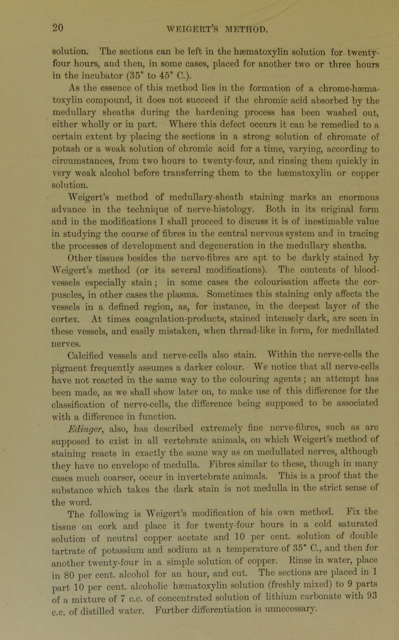 solution. The sections can be left in the hematoxylin solution for twenty- four hours, and then, in some cases, placed for another two or three hours in the incubator (35° to 45° C.). As the essence of this method lies in the formation of a chrome-hema- toxylin compound, it does not succeed if the chromic acid absorbed by the medullary sheaths during the hardening process has been washed out, either wholly or in part. Where this defect occurs it can be remedied to a certain extent by placing the sections in a strong solution of chromate of potash or a weak solution of chromic acid for a time, varying, according to circumstances, from two hours to twenty-four, and rinsing them quickly in very weak alcohol before transferring them to the hrematoxylin or copper solution. Weigert’s method of medullary-sheath staining marks an enormous advance in the technique of nerve-histology. Both in its original form and in the modifications I shall proceed to discuss it is of inestimable value in studying the course of fibres in the central nervous system and in tracing the processes of development and degeneration in the medullary sheaths. Other tissues besides the nerve-fibres are apt to be darkly stained by Weigert’s method (or its several modifications). The contents of blood- vessels especially stain; in some cases the colourisation affects the cor- puscles, in other cases the plasma. Sometimes this staining only affects the vessels in a defined region, as, for instance, in the deepest layer of the cortex. At times coagulation-products, stained intensely dark, are seen in these vessels, and easily mistaken, when thread-like in form, for medullated nerves. Calcified vessels and nerve-cells also stain. Within the nerve-cells the pigment frequently assumes a darker colour. We notice that all nerve-cells have not reacted in the same way to the colouring agents; an attempt has been made, as we shall show later on, to make use of this difference for the classification of nerve-cells, the difference being supposed to be associated with a difference in function. Edinger, also, has described extremely fine nerve-fibres, such as are supposed to exist in all vertebrate animals, on which Weigert’s method of staining reacts in exactly the same way as on medullated nerves, although they have no envelope of medulla. Fibres similar to these, though in many cases much coarser, occur in invertebrate animals. This is a proof that the substance which takes the dark stain is not medulla in the strict sense of the word. The following is Weigert’s modification of his own method. Fix the tissue on cork and place it for twenty-four hours in a cold saturated solution of neutral copper acetate and 10 per cent, solution of double tartrate of potassium and sodium at a temperature of 35 C., and then for another twenty-four in a simple solution of copper. Rinse in water, place in 80 per cent, alcohol for an hour, and cut. The sections are placed in 1 part 10 per cent, alcoholic hsematoxylin solution (freshly mixed) to 9 parts of a mixture of 7 c.c. of concentrated solution of lithium carbonate with 93 c.c. of distilled water. Further differentiation is unnecessary.