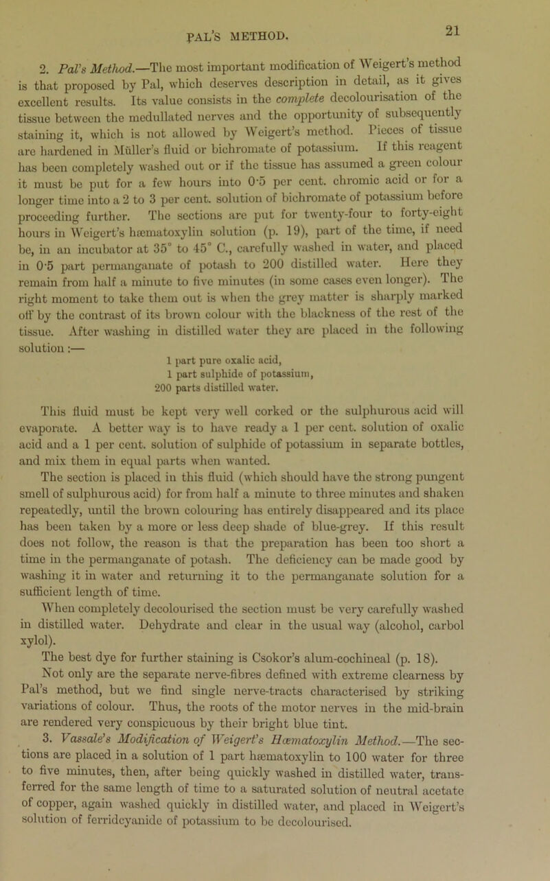 PAL’s method. 2. Pal's Method.—The most important modification of Weigert’s method is that proposed by Pal, which deserves description in detail, as it gives excellent results. Its value consists in the complete decolourisation of the tissue between the medullated nerves and the opportunity of subsequently staining it, which is not allowed by Weigert’s method. Pieces of tissue arc hardened in Muller’s fluid or bichromate of potassium. If this reagent has been completely washed out or if the tissue has assumed a green colour it must be put for a few hours into 0'5 per cent, chromic acid or for a longer time into a 2 to 3 per cent, solution of bichromate of potassium before proceeding further. The sections are put for twenty-four to forty-eight hours in Weigert’s luematoxylin solution (p. 19), part of the time, if need be, in an incubator at 35° to 15° C., carefully washed in water, and placed in 0'5 part permanganate of potash to 200 distilled water. Here they remain from half a minute to five minutes (in some cases even longer). I he right moment to take them out is when the grey matter is sharply marked off by the contrast of its brown colour with the blackness of the rest of the tissue. After washing in distilled water they are placed in the following solution:— 1 part pure oxalic acid, 1 part sulphide of potassium, 200 parts distilled water. This fluid must be kept very well corked or the sulphurous acid will evaporate. A better way is to have ready a 1 per cent, solution of oxalic acid and a 1 per cent, solution of sulphide of potassium in separate bottles, and mix them in equal parts when wanted. The section is placed in this fluid (which should have the strong pungent smell of sulphurous acid) for from half a minute to three minutes and shaken repeatedly, until the brown colouring has entirely disappeared and its place has been taken by a more or less deep shade of blue-grey. If this result does not follow, the reason is that the preparation has been too short a time in the permanganate of potash. The deficiency can be made good by washing it in water and returning it to the permanganate solution for a sufficient length of time. When completely decolourised the section must be very carefully washed in distilled water. Dehydrate and clear in the usual way (alcohol, carbol xylol). The best dye for further staining is Csokor’s alum-cochineal (p. 18). Not only are the separate nerve-fibres defined with extreme clearness by Pal’s method, but we find single nerve-tracts characterised by striking variations of colour. Thus, the roots of the motor nerves in the mid-brain are rendered very conspicuous by their bright blue tint. 3. Vassale’s Modification of Weigert’s Hcematoxylin Method.—The sec- tions are placed in a solution of 1 part luematoxylin to 100 water for three to five minutes, then, after being quickly washed in distilled water, trans- ferred for the same length of time to a saturated solution of neutral acetate of copper, again washed quickly in distilled water, and placed in Weigert’s solution of ferrideyanide of potassium to be decolourised.