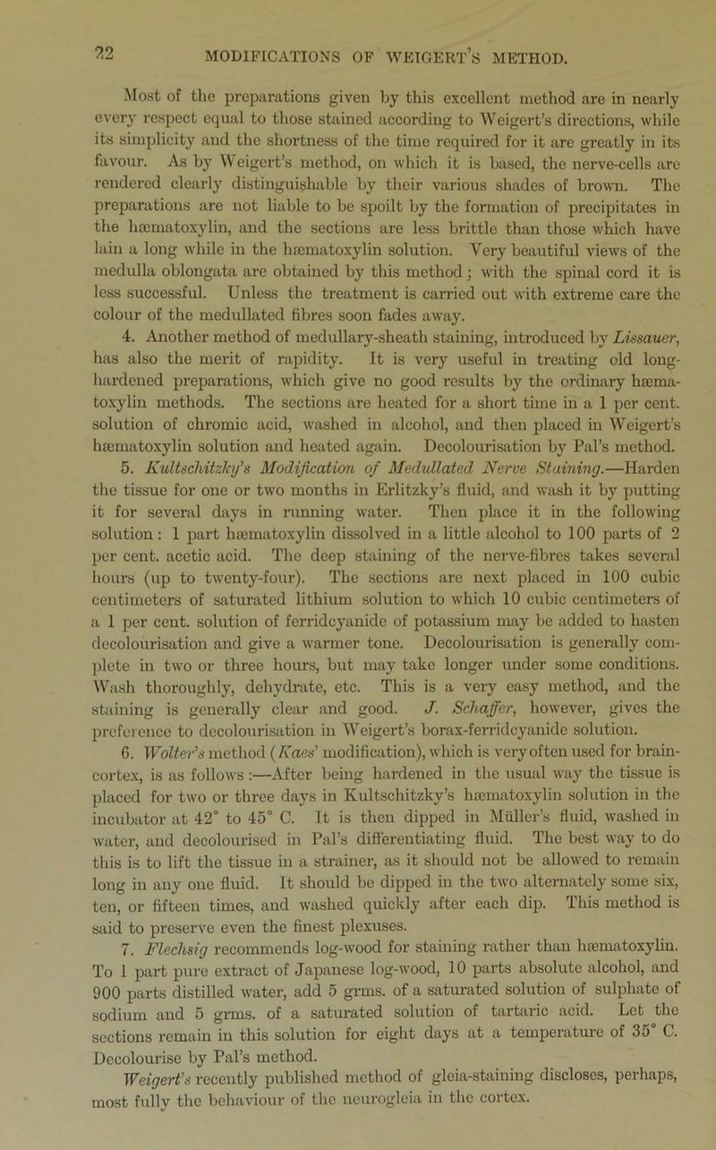 Most of the preparations given by this excellent method are in nearly every respect equal to those stained according to Weigert’s directions, while its simplicity and the shortness of the time required for it are greatly in its favour. As by Weigert’s method, on which it is based, the nerve-cells are rendered clearly distinguishable by their various shades of brown. The preparations are not liable to be spoilt by the formation of precipitates in the hsematoxylin, and the sections are less brittle than those which have lain a long while in the hsematoxylin solution. Very beautiful views of the medulla oblongata are obtained by this method; with the spinal cord it is less successful. Unless the treatment is carried out with extreme care the colour of the medullated fibres soon fades away. 4. Another method of medullary-sheath staining, introduced by Lissauer, has also the merit of rapidity. It is very useful in treating old long- hardened preparations, which give no good results by the ordinary hsema- toxylin methods. The sections are heated for a short time in a 1 per cent, solution of chromic acid, washed in alcohol, and then placed in Weigert’s hsematoxylin solution and heated again. Decolourisation by Pal’s method. 5. Kultscliitzlcy’s Modification of Medullated Nerve Staining.—Harden the tissue for one or two months in Erlitzky’s fluid, and wash it by putting it for several days in running water. Then place it in the following solution: 1 part hsematoxylin dissolved in a little alcohol to 100 parts of 2 per cent, acetic acid. The deep staining of the nerve-fibres takes several hours (up to twenty-four). The sections are next placed in 100 cubic centimeters of saturated lithium solution to which 10 cubic centimeters of a 1 per cent, solution of ferrideyanide of potassium may be added to hasten decolourisation and give a warmer tone. Decolourisation is generally com- plete in two or three hours, but may take longer under some conditions. Wash thoroughly, dehydrate, etc. This is a very easy method, and the staining is generally clear and good. J. Schaffer, however, gives the preference to decolourisation in Weigert’s borax-ferrideyanide solution. 6. Wolter’s method (Roes’ modification), which is very often used for brain- cortex, is as follows :—After being hardened in the usual way the tissue is placed for two or three days in Ivultschitzky’s hsematoxylin solution in the incubator at 42° to 45° C. It is then dipped in Muller’s fluid, washed in water, and decolourised in Pal’s differentiating fluid. The best way to do this is to lift the tissue in a strainer, as it should not be allowed to remain long in any one fluid. It should be dipped in the two alternately some six, ten, or fifteen times, and washed quickly after each dip. This method is said to preserve even the finest plexuses. 7. Flechsig recommends log-wood for staining rather than hsematoxylin. To 1 part pure extract of Japanese log-wood, 10 parts absolute alcohol, and 900 parts distilled water, add 5 grms. of a saturated solution of sulphate of sodium and 5 grms. of a saturated solution of tartaric acid. Let the sections remain in this solution for eight days at a temperature of 35 C. Decolourise by Pal’s method. Weigert’s recently published method of gleia-staining discloses, perhaps, most fully the behaviour of the neurogleia in the cortex.