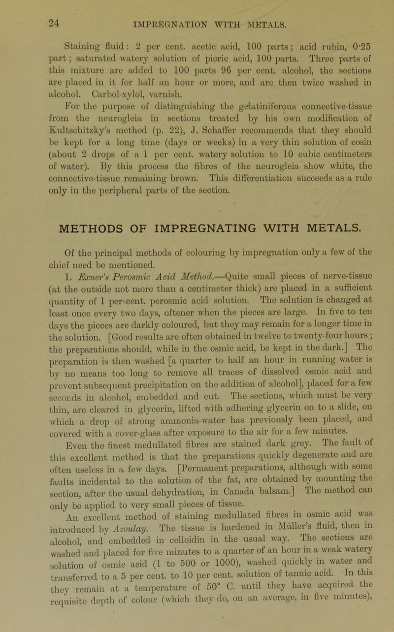 Staining fluid: 2 per cent, acetic acid, 100 parts; acid rubin, 0'25 part; saturated watery solution of picric acid, 100 parts. Three parts of this mixture are added to 100 parts 96 per cent, alcohol, the sections are placed in it for half an hour or more, and are then twice washed in alcohol. Carbol-xylol, varnish. For the purpose of distinguishing the gelatiniferous connective-tissue from the neurogleia in sections treated by his own modification of Ivultschitzky’s method (p. 22), J. Schaffer recommends that they should be kept for a long time (days or weeks) in a very thin solution of eosin (about 2 drops of a 1 per cent, watery solution to 10 cubic centimeters of water). By this process the fibres of the neurogleia show white, the connective-tissue remaining brown. This differentiation succeeds as a rule only in the peripheral parts of the section. METHODS OF IMPREGNATING WITH METALS. Of the principal methods of colouring by impregnation only a few of the chief need be mentioned. 1. Exner’s Perosmic Acid Method.—Quite small pieces of nerve-tissue (at the outside not more than a centimeter thick) are placed in a sufficient quantity of 1 per cent, perosmic acid solution. The solution is changed at least once every two days, oftener when the pieces are large. In five to ten days the pieces are darkly coloured, but they may remain for a longer time in the solution. [Good results are often obtained in twelve to twenty-four hours ; the preparations should, while in the osmic acid, be kept in the dark.] The preparation is then washed [a quarter to half an hour in running water is by no means too long to remove all traces of dissolved osmic acid and prevent subsequent precipitation on the addition of alcohol], placed for a few seconds in alcohol, embedded and cut. The sections, which must be very thin, are cleared in glycerin, lifted with adhering glycerin on to a slide, on which a drop of strong ammonia-water has previously been placed, and covered with a cover-glass after exposure to the air for a few minutes. Even the finest medullated fibres are stained dark grey. The fault of this excellent method is that the preparations quickly degenerate and aie often useless in a few days. [Permanent preparations, although with some faults incidental to the solution of the fat, are obtained by mounting the section, after the usual dehydration, in Canada balsam.] The method can only be applied to very small pieces of tissue. An excellent method of staining medullated fibres in osmic acid was introduced by Azoulay. The tissue is hardened in Muller’s fluid, then in alcohol, and embedded in celloidin in the usual way. The sections arc washed and placed for five minutes to a quarter of an hour in a weak watery solution of osmic acid (1 to 500 or 1000), washed quickly in water and transferred to a 5 per cent, to 10 per cent, solution of tannic acid. In this they remain at a temperature of 50° C. until they have acquired the requisite depth of colour (which they do, on an average, in five minutes),