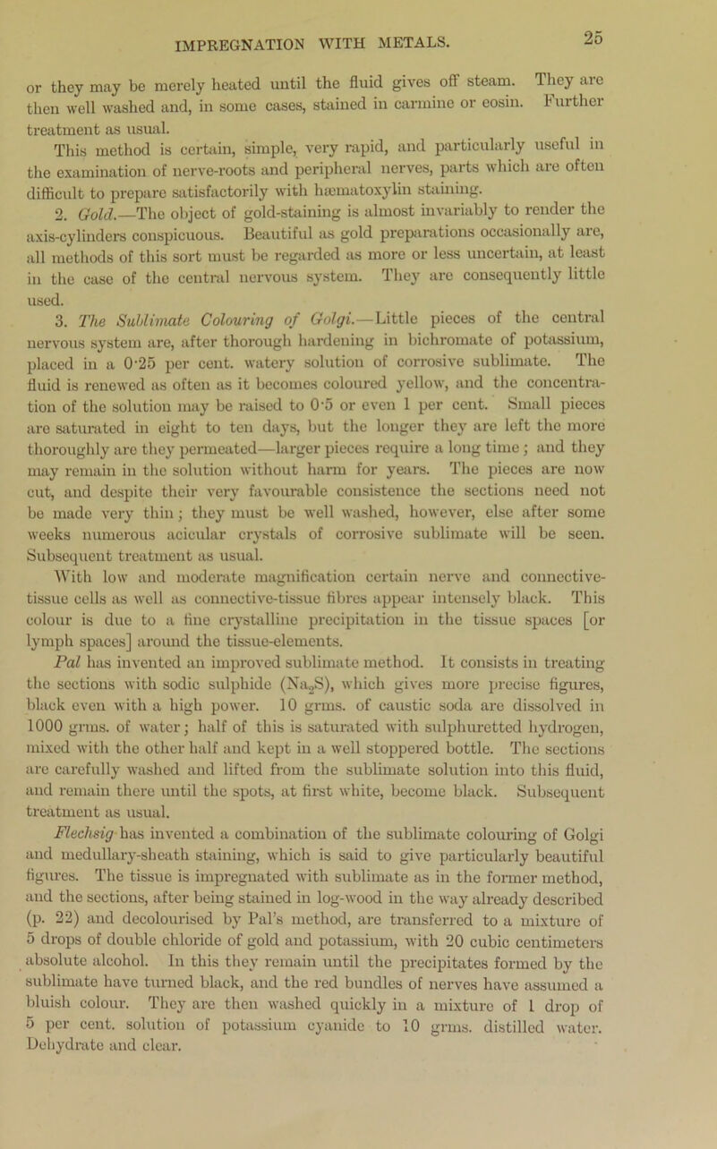 or they may be merely heated until the fluid gives off steam. They arc then well washed and, in some cases, stained in carmine or eosin. further treatment as usual. This method is certain, simple, very rapid, and particularly useful in the examination of nerve-roots and peripheral nerves, parts which are often difficult to prepare satisfactorily with hsematoxylin staining. 2. Gold. The object of gold-staining is almost invariably to render the axis-cylinders conspicuous. Beautiful as gold preparations occasionally are, all methods of this sort must be regarded as more or less uncertain, at least in the case of the central nervous system. They are consequently little used. 3. The Sublimate Colouring of Golgi.—Little pieces of the central nervous system are, after thorough hardening in bichromate of potassium, placed in a 025 per cent, watery solution of corrosive sublimate. The fluid is renewed as often as it becomes coloured yellow, and the concentra- tion of the solution may be raised to 0-5 or even 1 per cent. Small pieces are saturated in eight to ten days, but the longer they are left the more thoroughly are they permeated—larger pieces require a long time; and they may remain in the solution without harm for years. The pieces are now cut, and despite their very favourable consistence the sections need not be made very thin; they must be well washed, however, else after some weeks numerous acicular crystals of corrosive sublimate will be seen. Subsequent treatment as usual. With low and moderate magnification certain nerve and connective- tissue cells as well as connective-tissue fibres appear intensely black. This colour is due to a hue crystalline precipitation in the tissue spaces [or lymph spaces] around the tissue-elements. Pal has invented an improved sublimate method. It consists in treating the sections with sodic sulphide (Na2S), which gives more precise figures, black even with a high power. 10 grins, of caustic soda are dissolved in 1000 gnus, of water; half of this is saturated with sulphuretted hydrogen, mixed with the other half and kept in a well stoppered bottle. The sections are carefully washed and lifted from the sublimate solution into this fluid, and remain there until the spots, at first white, become black. Subsequent treatment as usual. Fledmg has invented a combination of the sublimate colouring of Golgi and medullary-sheath staining, which is said to give particularly beautiful figures. The tissue is impregnated with sublimate as in the former method, and the sections, after being stained in log-wood in the way already described (p. 22) and decolourised by Pal’s method, are transferred to a mixture of 5 drops of double chloride of gold and potassium, with 20 cubic centimeters absolute alcohol. In this they remain until the precipitates formed by the sublimate have turned black, and the red bundles of nerves have assumed a bluish colour. They are then washed quickly in a mixture of l drop of 5 per cent, solution of potassium cyanide to 10 grms. distilled water. Dehydrate and clear.