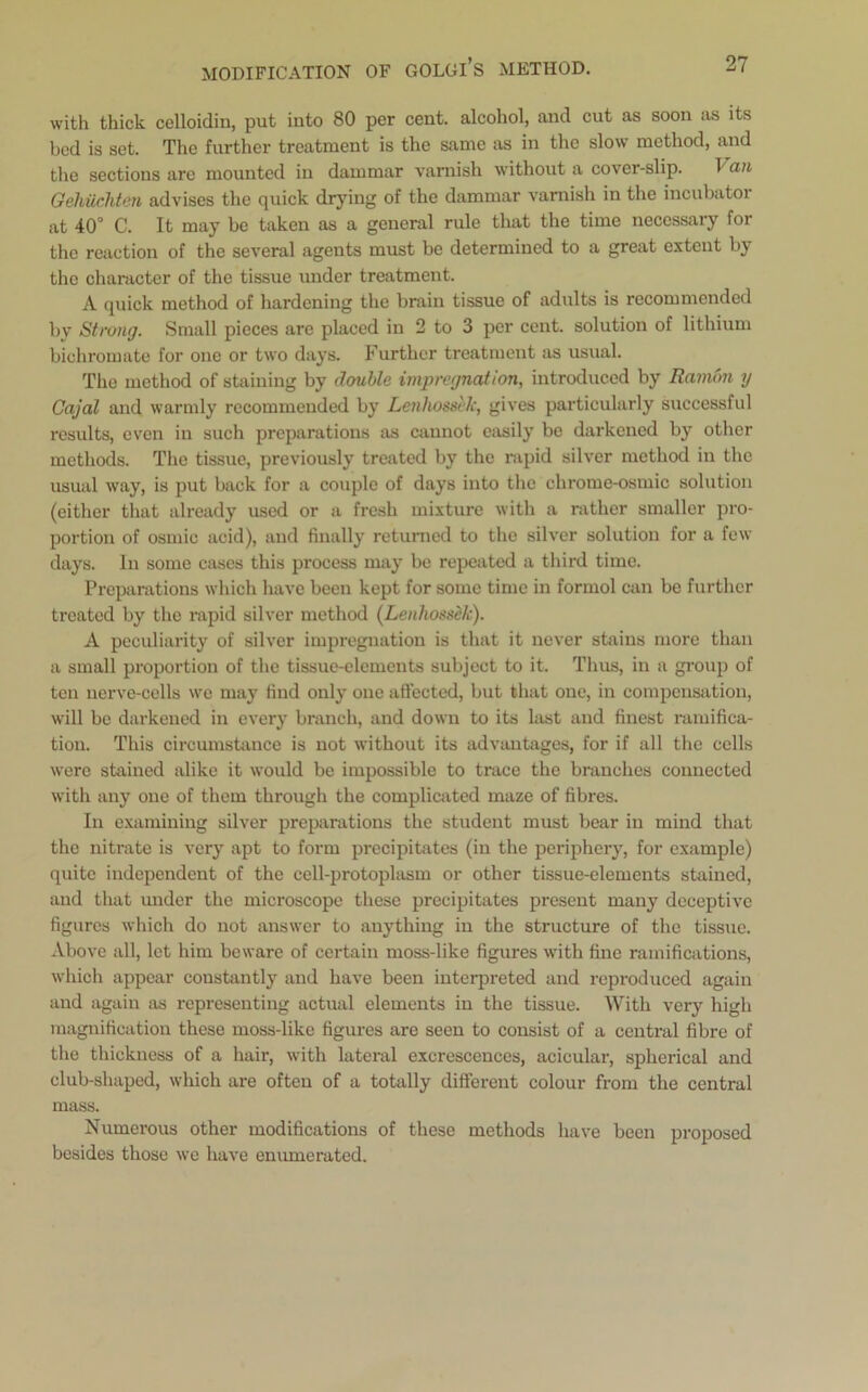 with thick celloidin, put into 80 per cent, alcohol, and cut as soon as its bed is set. The further treatment is the same as in the slow method, and the sections are mounted in dammar varnish without a cover-slip. Van Gehiicliten advises the quick drying of the dammar varnish in the incubatoi at 40° C. It may be taken as a general rule that the time necessary for the reaction of the several agents must be determined to a great extent by the character of the tissue under treatment. A quick method of hardening the brain tissue of adults is recommended by Strong. Small pieces are placed in 2 to 3 per cent, solution of lithium bichromate for one or two days. Further treatment as usual. The method of staining by double impregnation, introduced by Ramon y Cajal and warmly recommended by Lenliossek, gives particularly successful results, even in such preparations as cannot easily be darkened by other methods. The tissue, previously treated by the rapid silver method in the usual way, is put back for a couple of days into the chrome-osmic solution (either that already used or a fresh mixture with a rather smaller pro- portion of osmic acid), and finally returned to the silver solution for a few days. In some cases this process may be repeated a third time. Preparations which have been kept for some time in formol can be further treated by the rapid silver method (Lenliossek). A peculiarity of silver impregnation is that it never stains more than a small proportion of the tissue-elements subject to it. Thus, in a group of ten nerve-cells we may find only one affected, but that one, in compensation, will be darkened in every branch, and down to its last and finest ramifica- tion. This circumstance is not without its advantages, for if all the cells were stained alike it would be impossible to trace the branches connected with any one of them through the complicated maze of fibres. In examining silver preparations the student must bear in mind that the nitrate is very apt to form precipitates (in the periphery, for example) quite independent of the cell-protoplasm or other tissue-elements stained, and that under the microscope these precipitates present many deceptive figures which do not answer to anything in the structure of the tissue. Above all, let him beware of certain moss-like figures with fine ramifications, which appear constantly and have been interpreted and reproduced again and again as representing actual elements in the tissue. With very high magnification these moss-like figures are seen to consist of a central fibre of the thickness of a hair, with lateral excrescences, acicular, spherical and club-shaped, which are often of a totally different colour from the central mass. Numerous other modifications of these methods have been proposed besides those we have enumerated.