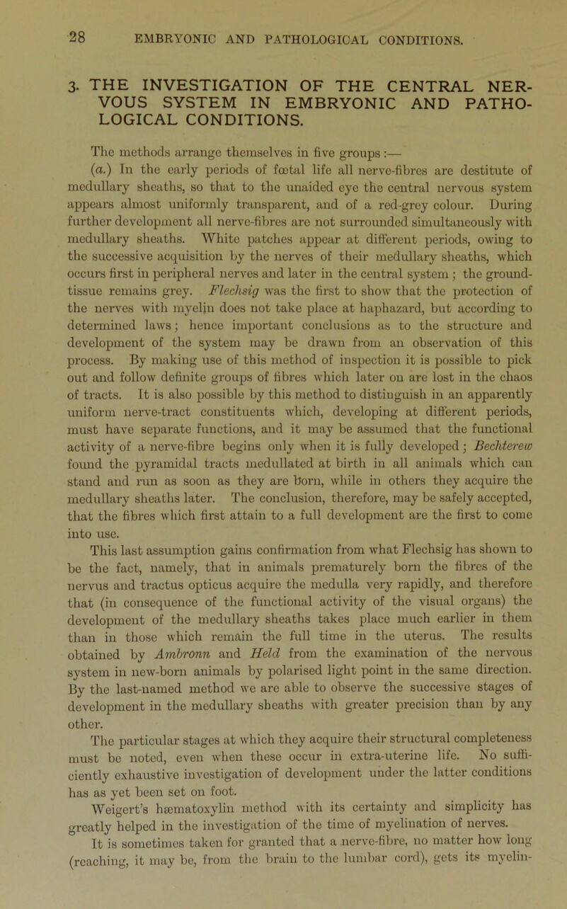 3. THE INVESTIGATION OF THE CENTRAL NER- VOUS SYSTEM IN EMBRYONIC AND PATHO- LOGICAL CONDITIONS. The methods arrange themselves in five groups:— (a.) In the early periods of foetal life all nerve-fibres are destitute of medullary sheaths, so that to the unaided eye the central nervous system appeal's almost uniformly transparent, and of a red-grey colour. During further development all nerve-fibres are not surrounded simultaneously with medullary sheaths. White patches appear at different periods, owing to the successive acquisition by the nerves of their medullary sheaths, which occurs first in peripheral nerves and later in the central system ; the ground- tissue remains grey. Fleelisig was the first to show that the protection of the nerves with myelin does not take place at haphazard, but according to determined laws; hence important conclusions as to the structure and development of the system may be drawn from an observation of this process. By making use of this method of inspection it is possible to pick out and follow definite groups of fibres which later on are lost in the chaos of tracts. It is also possible by this method to distinguish in an apparently uniform nerve-tract constituents which, developing at different periods, must have separate functions, and it may be assumed that the functional activity of a nerve-fibre begins only when it is fully developed; Bechterew found the pyramidal tracts medullated at birth in all animals which can stand and run as soon as they are born, while in others they acquire the medullary sheaths later. The conclusion, therefore, may be safely accepted, that the fibres which first attain to a full development are the first to come into use. This last assumption gains confirmation from what Flechsig has shown to be the fact, namely, that in animals prematurely bom the fibres of the nervus and tractus opticus acquire the medulla very rapidly, and therefore that (in consequence of the functional activity of the visual organs) the development of the medullary sheaths takes place much earlier in them than in those which remain the full time in the uterus. The results obtained by Ambronn and Held from the examination of the nervous system in new-born animals by polarised light point in the same direction. By the last-named method we are able to observe the successive stages of development in the medullary sheaths with greater precision than by any other. The particular stages at which they acquire their structural completeness must be noted, even when these occur in extra-uterine life. No suffi- ciently exhaustive investigation of development under the latter conditions has as yet been set on foot. Weigert’s htematoxylin method with its certainty and simplicity has greatly helped in the investigation of the time of myelination of nerves. It is sometimes taken for granted that a nerve-fibre, no matter how long (reaching, it may be, from the brain to the lumbar cord), gets its myelin-