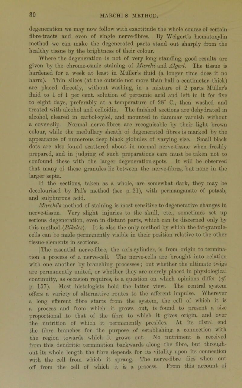 degeneration we may now follow with exactitude the whole course of certain fibre-tracts and even of single nerve-fibres. By Weigert’s hcematoxylin method we can make the degenerated parts stand out sharply from the healthy tissue by the brightness of their colour. Where the degeneration is not of very long standing, good results are given by the chrome-osmic staining of Marchi and Algeri. The tissue is hardened for a week at least in Muller’s fluid (a longer time does it no harm). Thin slices (at the outside not more than half a centimeter thick) are placed directly, without washing, in a mixture of 2 parts Muller’s fluid to 1 of 1 per cent, solution of perosmic acid and left in it for five to eight days, preferably at a temperature of 28° C., then washed and treated with alcohol and celloidin. The finished sections are dehydrated in alcohol, cleared in carbol-xylol, and mounted in dammar varnish without a cover-slip. Normal nerve-fibres are recognisable by their light brown colour, while the medullary sheath of degenerated fibres is marked by the appearance of numerous deep black globules of varying size. Small black dots are also found scattered about in normal nerve-tissue when freshly prepared, and in judging of such preparations care must be taken not to confound these with the larger degeneration-spots. It will be observed that many of these granules lie between the nerve-fibres, but none in the larger septa. If the sections, taken as a whole, are somewhat dark, they may be decolourised by Pal’s method (see p. 21), with permanganate of potash, and sulphurous acid. Marchi's method of staining is most sensitive to degenerative changes in nerve-tissue. Very slight injuries to the skull, etc., sometimes set up serious degeneration, even in distant parts, which can be discerned only by this method (Bikeles). It is also the only method by which the fat-granule- cells can be made permanently visible in their position relative to the other tissue-elements in sections. [The essential nerve-fibre, the axis-cylinder, is from origin to termina- tion a process of a nerve-cell. The nerve-cells are brought into relation with one another by branching processes; but whether the ultimate twigs are permanently united, or whether they are merely placed in physiological continuity, as occasion requires, is a question on which opinions differ (c/. p. 157). Most histologists hold the latter view. The central system offers a varietj' of alternative routes to the afferent impulse. Wherever a long efferent fibre starts from the system, the cell of which it is a process and from which it grows out, is found to present a size proportional .to that of the fibre to which it gives origin, and over the nutrition of which it permanently presides. At its distal end the fibre branches for the purpose of establishing a connection with the region towards which it grows out. No nutriment is received from this dendritic termination backwards along the fibre, but through- out its whole length the fibre depends for its vitality upon its connection with the cell from which it sprang. The nerve-fibre dies when cut off from the cell of which it is a process. From this account of