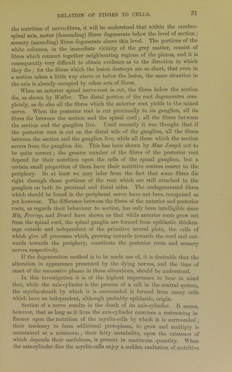 RELATION OF FIBRES TO CELLS. the nutrition of nerve-fibres, it will be understood that within the cerebio- spinal axis, motor (descending) fibres degenerate below the level of section; sensory (ascending) fibres degenerate above this level. The portions of the white columns, in the immediate vicinity of the grey matter, consist of fibres which connect together neighbouring regions of the plexus, and it is consequently very difficult to obtain evidence as to the direction in which they die; for the fibres which the lesion destroys are so short, that even in a section taken a little way above or below the lesion, the same situation in the axis is already occupied by other sets of fibres. When an anterior spinal nerve-root is cut, the fibres below7 the section die, as shown by Waller. The distal portion of the root degenerates com- pletely, as do also all the fibres which the anterior root yields to the mixed nerve. When the posterior root is cut proximally to its ganglion, all its fibres die between the section and the spinal cord; all the fibres between the section and the ganglion live. Until recently it was thought that if the posterior root is cut on the distal side of the ganglion, all the fibres between the section and the ganglion live, while all those which the section severs from the ganglion die. This has been shown by Max Joseph not to be quite correct; the greater number of the fibres of the posterior root depend for their nutrition upon the cells of the spinal ganglion, but a certain small proportion of them have their nutritive centres nearer to the periphery. So at least wTe may infer from the fact that some fibres die right through those portions of the root which are still attached to the ganglion on both its proximal and distal sides. The undegenerated fibres which should be found in the peripheral nerve have not been recognised as yet however. The difference between the fibres of the anterior and posterior roots, as regards their behaviour to section, has only been intelligible since IIis, Froriep, and Beard, have shown us that while anterior roots grow7 out from the spinal cord, the spinal ganglia are formed from epiblastic thicken- ings outside and independent of the primitive neural plate, the cells of which give off processes which, growing inwards towards the cord and out- wards towards the periphery, constitute the posterior roots and sensory nerves respectively. If the degeneration method is to be made vise of, it is desirable that the alteration in appearance presented by the dying nerves, and the time of onset of the successive phases in these alterations, should be understood. In this investigation it is of the highest importance to bear in mind that, while the axis-cylinder is the process of a cell in the central system, the myelin-sheath by which it is surrounded is formed from many cells which have an independent, although probably epiblastic, origin. Section of a nerve results in the death of its axis-cylinder. It seems, however, that as long as it lives the axis-cylinder exercises a restraining in- fluence upon the nutrition of the myelin-cells by which it is surrounded; their tendency to form additional protoplasm, to grow7 and multiply is maintained at a minimum; their fatty metabolite, upon the existence of which depends their usefulness, is present in maximum quantity. When the axis-cylinder dies the myelin-cells enjoy a sudden exaltation of nutritive